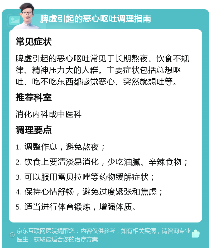 脾虚引起的恶心呕吐调理指南 常见症状 脾虚引起的恶心呕吐常见于长期熬夜、饮食不规律、精神压力大的人群。主要症状包括总想呕吐、吃不吃东西都感觉恶心、突然就想吐等。 推荐科室 消化内科或中医科 调理要点 1. 调整作息，避免熬夜； 2. 饮食上要清淡易消化，少吃油腻、辛辣食物； 3. 可以服用雷贝拉唑等药物缓解症状； 4. 保持心情舒畅，避免过度紧张和焦虑； 5. 适当进行体育锻炼，增强体质。