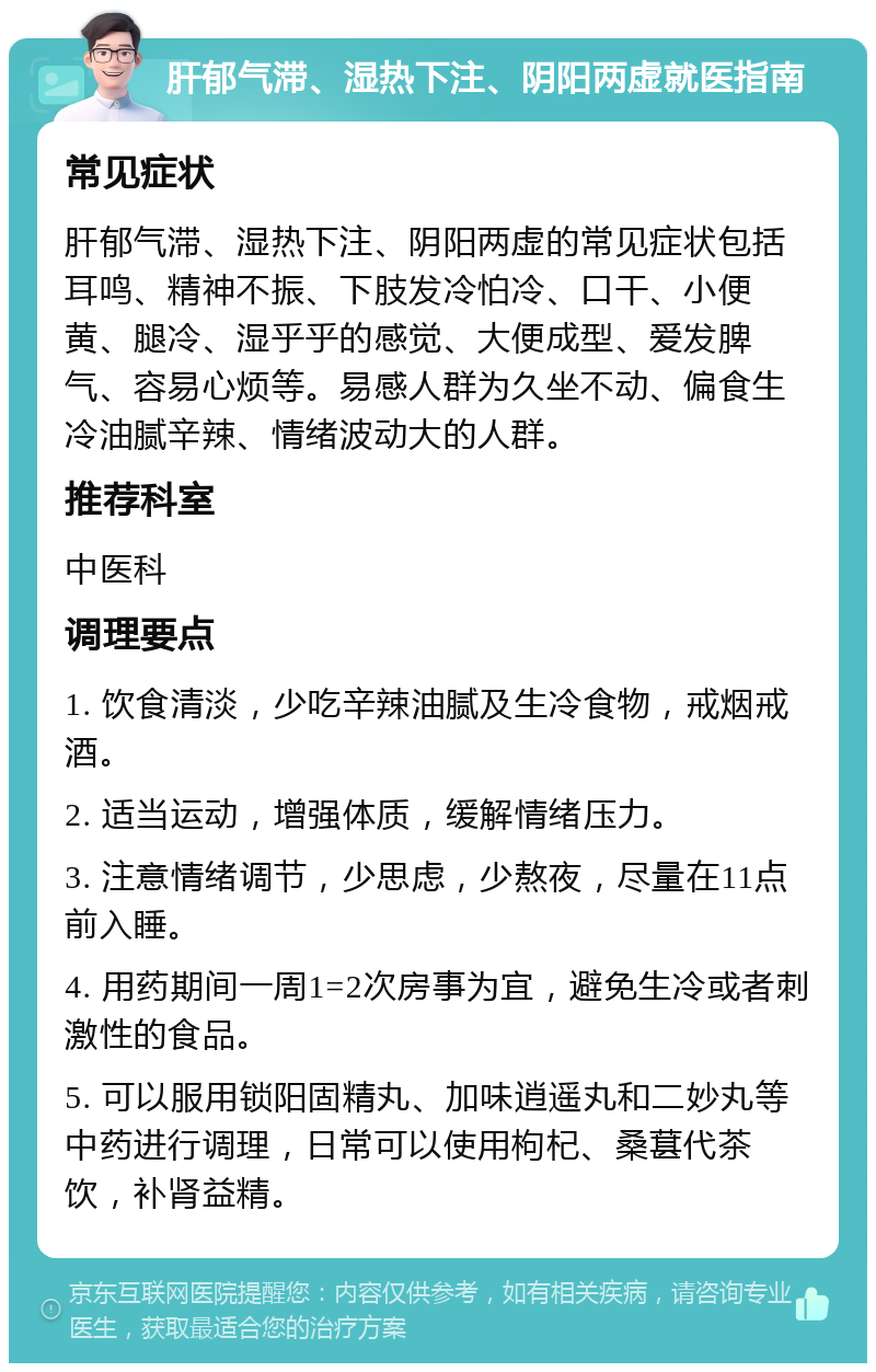 肝郁气滞、湿热下注、阴阳两虚就医指南 常见症状 肝郁气滞、湿热下注、阴阳两虚的常见症状包括耳鸣、精神不振、下肢发冷怕冷、口干、小便黄、腿冷、湿乎乎的感觉、大便成型、爱发脾气、容易心烦等。易感人群为久坐不动、偏食生冷油腻辛辣、情绪波动大的人群。 推荐科室 中医科 调理要点 1. 饮食清淡，少吃辛辣油腻及生冷食物，戒烟戒酒。 2. 适当运动，增强体质，缓解情绪压力。 3. 注意情绪调节，少思虑，少熬夜，尽量在11点前入睡。 4. 用药期间一周1=2次房事为宜，避免生冷或者刺激性的食品。 5. 可以服用锁阳固精丸、加味逍遥丸和二妙丸等中药进行调理，日常可以使用枸杞、桑葚代茶饮，补肾益精。