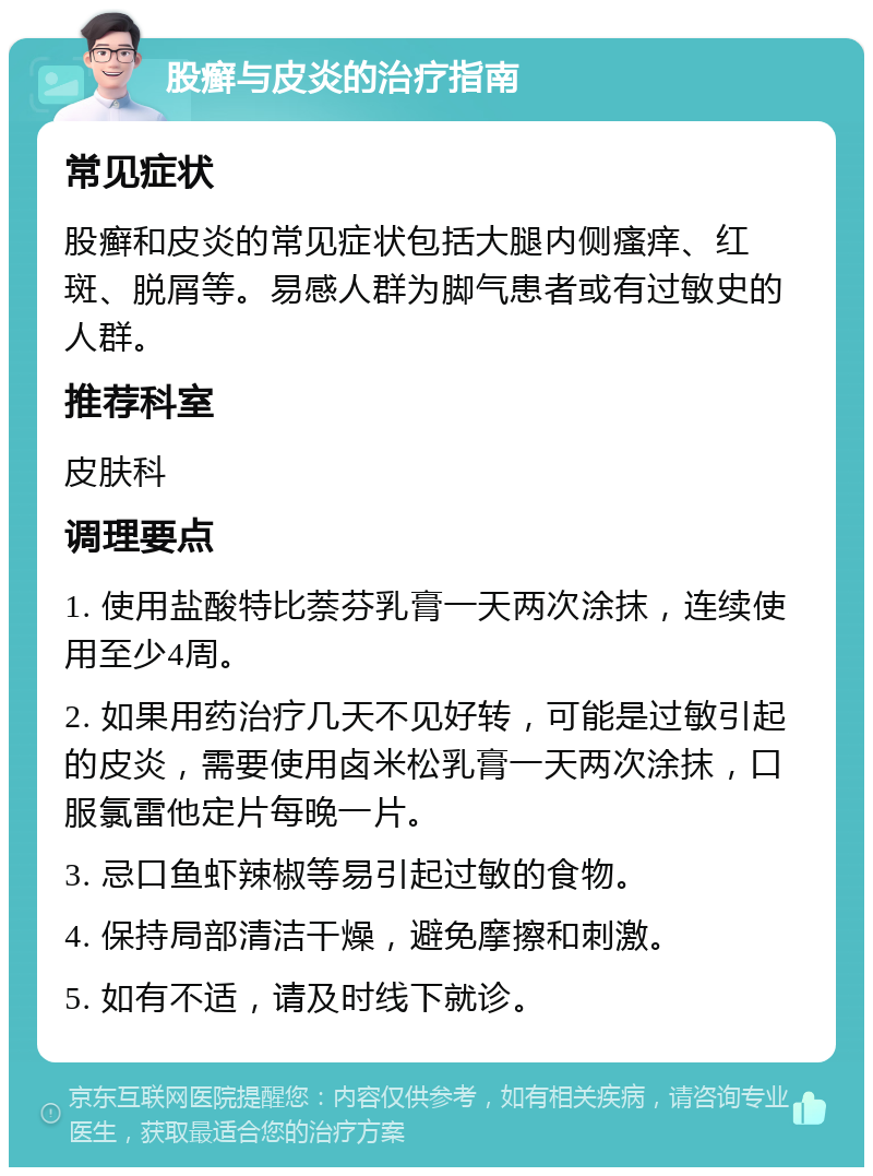 股癣与皮炎的治疗指南 常见症状 股癣和皮炎的常见症状包括大腿内侧瘙痒、红斑、脱屑等。易感人群为脚气患者或有过敏史的人群。 推荐科室 皮肤科 调理要点 1. 使用盐酸特比萘芬乳膏一天两次涂抹，连续使用至少4周。 2. 如果用药治疗几天不见好转，可能是过敏引起的皮炎，需要使用卤米松乳膏一天两次涂抹，口服氯雷他定片每晚一片。 3. 忌口鱼虾辣椒等易引起过敏的食物。 4. 保持局部清洁干燥，避免摩擦和刺激。 5. 如有不适，请及时线下就诊。