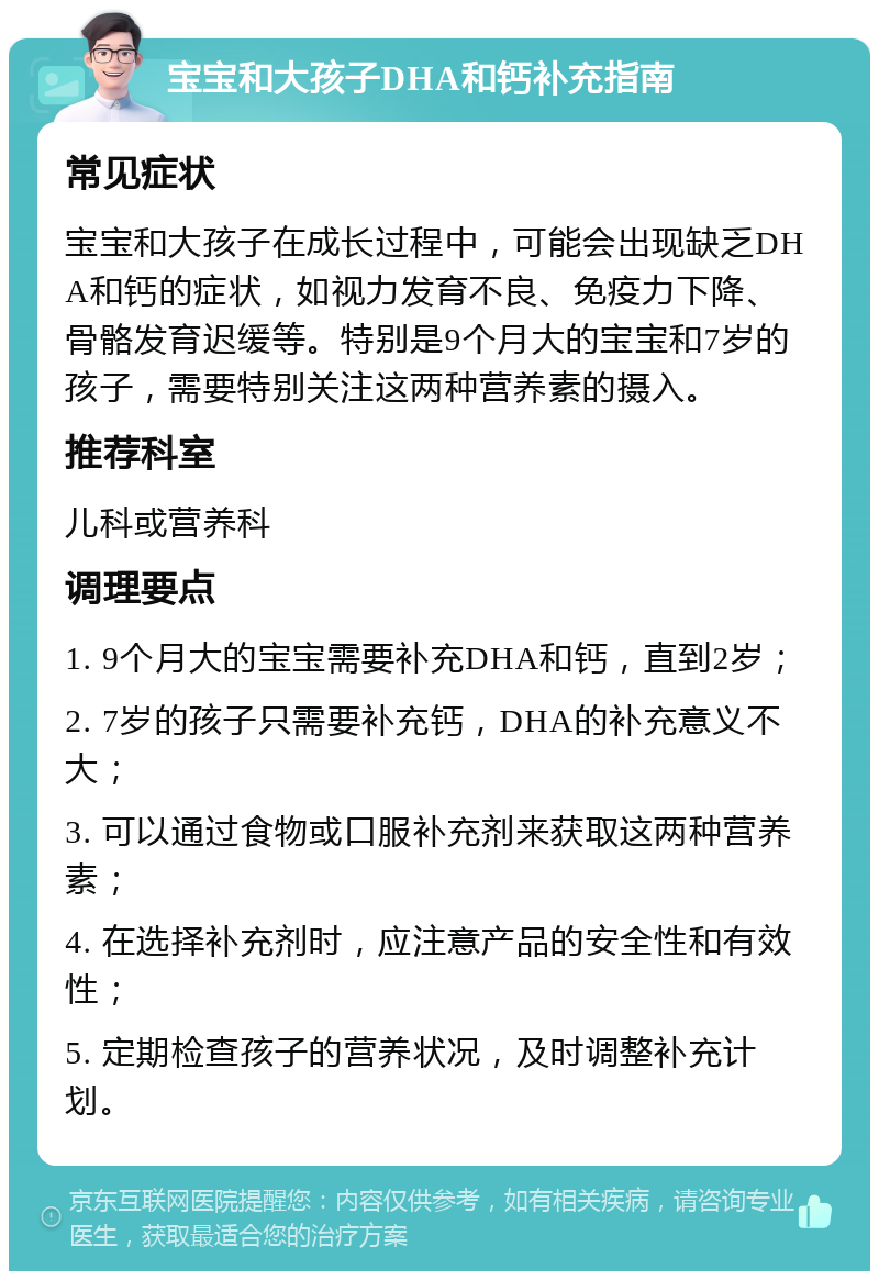 宝宝和大孩子DHA和钙补充指南 常见症状 宝宝和大孩子在成长过程中，可能会出现缺乏DHA和钙的症状，如视力发育不良、免疫力下降、骨骼发育迟缓等。特别是9个月大的宝宝和7岁的孩子，需要特别关注这两种营养素的摄入。 推荐科室 儿科或营养科 调理要点 1. 9个月大的宝宝需要补充DHA和钙，直到2岁； 2. 7岁的孩子只需要补充钙，DHA的补充意义不大； 3. 可以通过食物或口服补充剂来获取这两种营养素； 4. 在选择补充剂时，应注意产品的安全性和有效性； 5. 定期检查孩子的营养状况，及时调整补充计划。