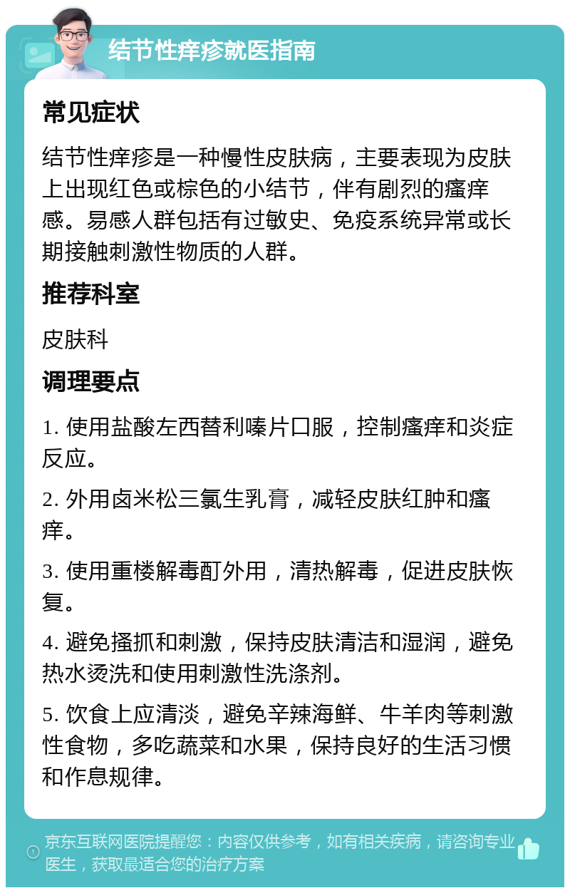 结节性痒疹就医指南 常见症状 结节性痒疹是一种慢性皮肤病，主要表现为皮肤上出现红色或棕色的小结节，伴有剧烈的瘙痒感。易感人群包括有过敏史、免疫系统异常或长期接触刺激性物质的人群。 推荐科室 皮肤科 调理要点 1. 使用盐酸左西替利嗪片口服，控制瘙痒和炎症反应。 2. 外用卤米松三氯生乳膏，减轻皮肤红肿和瘙痒。 3. 使用重楼解毒酊外用，清热解毒，促进皮肤恢复。 4. 避免搔抓和刺激，保持皮肤清洁和湿润，避免热水烫洗和使用刺激性洗涤剂。 5. 饮食上应清淡，避免辛辣海鲜、牛羊肉等刺激性食物，多吃蔬菜和水果，保持良好的生活习惯和作息规律。