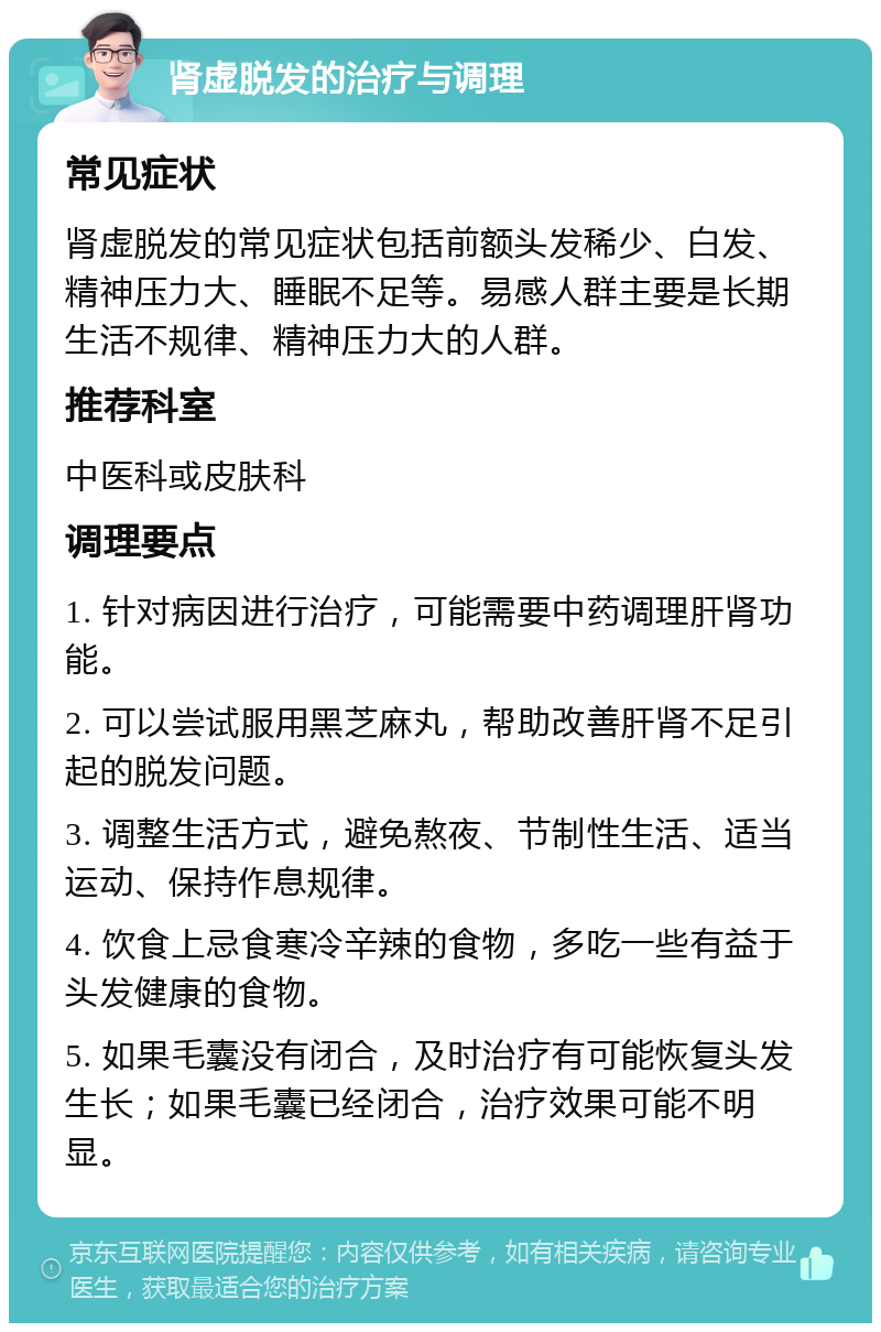 肾虚脱发的治疗与调理 常见症状 肾虚脱发的常见症状包括前额头发稀少、白发、精神压力大、睡眠不足等。易感人群主要是长期生活不规律、精神压力大的人群。 推荐科室 中医科或皮肤科 调理要点 1. 针对病因进行治疗，可能需要中药调理肝肾功能。 2. 可以尝试服用黑芝麻丸，帮助改善肝肾不足引起的脱发问题。 3. 调整生活方式，避免熬夜、节制性生活、适当运动、保持作息规律。 4. 饮食上忌食寒冷辛辣的食物，多吃一些有益于头发健康的食物。 5. 如果毛囊没有闭合，及时治疗有可能恢复头发生长；如果毛囊已经闭合，治疗效果可能不明显。