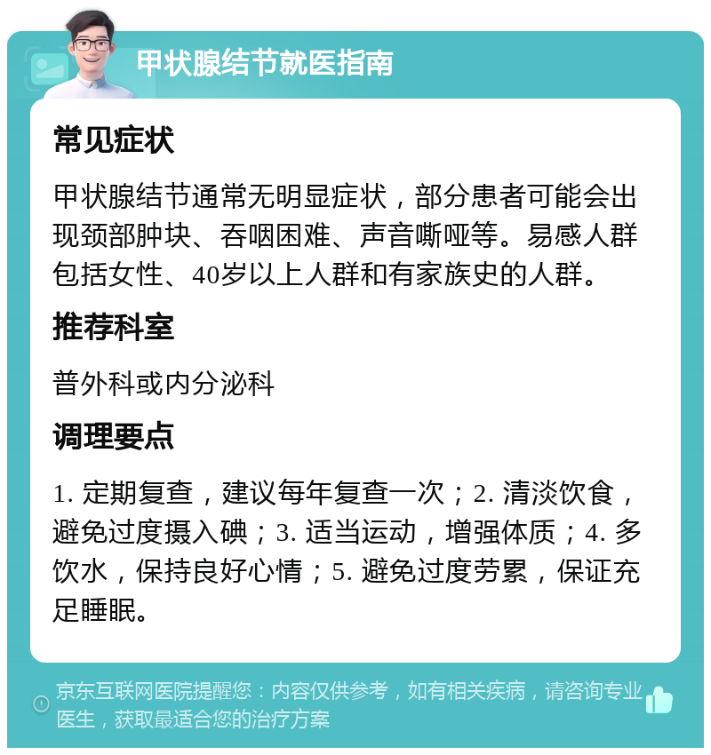 甲状腺结节就医指南 常见症状 甲状腺结节通常无明显症状，部分患者可能会出现颈部肿块、吞咽困难、声音嘶哑等。易感人群包括女性、40岁以上人群和有家族史的人群。 推荐科室 普外科或内分泌科 调理要点 1. 定期复查，建议每年复查一次；2. 清淡饮食，避免过度摄入碘；3. 适当运动，增强体质；4. 多饮水，保持良好心情；5. 避免过度劳累，保证充足睡眠。