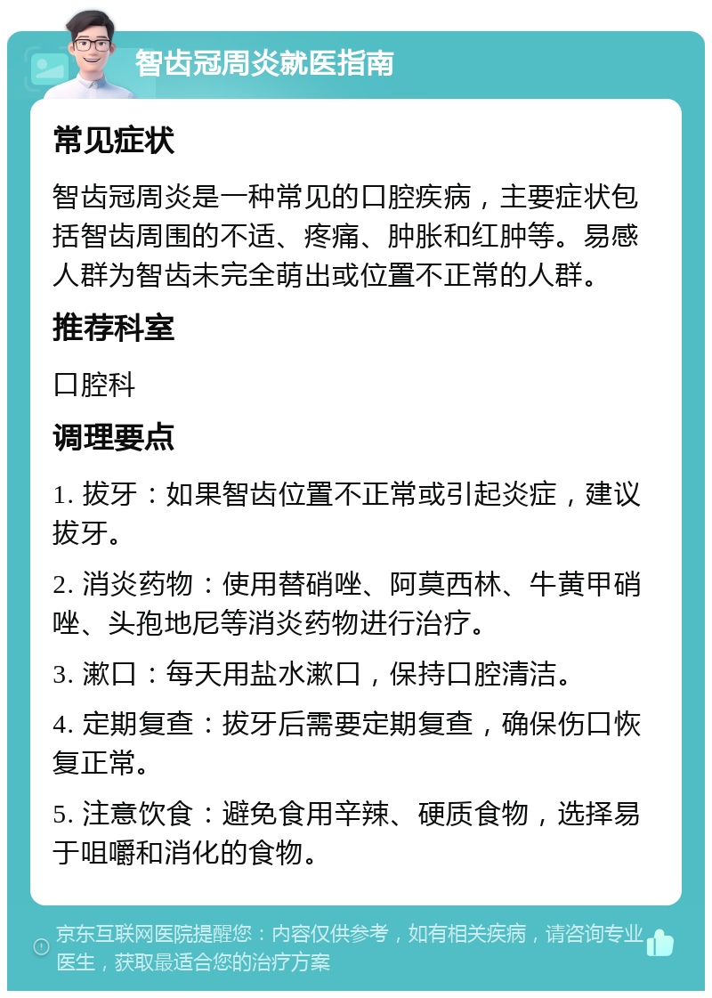 智齿冠周炎就医指南 常见症状 智齿冠周炎是一种常见的口腔疾病，主要症状包括智齿周围的不适、疼痛、肿胀和红肿等。易感人群为智齿未完全萌出或位置不正常的人群。 推荐科室 口腔科 调理要点 1. 拔牙：如果智齿位置不正常或引起炎症，建议拔牙。 2. 消炎药物：使用替硝唑、阿莫西林、牛黄甲硝唑、头孢地尼等消炎药物进行治疗。 3. 漱口：每天用盐水漱口，保持口腔清洁。 4. 定期复查：拔牙后需要定期复查，确保伤口恢复正常。 5. 注意饮食：避免食用辛辣、硬质食物，选择易于咀嚼和消化的食物。