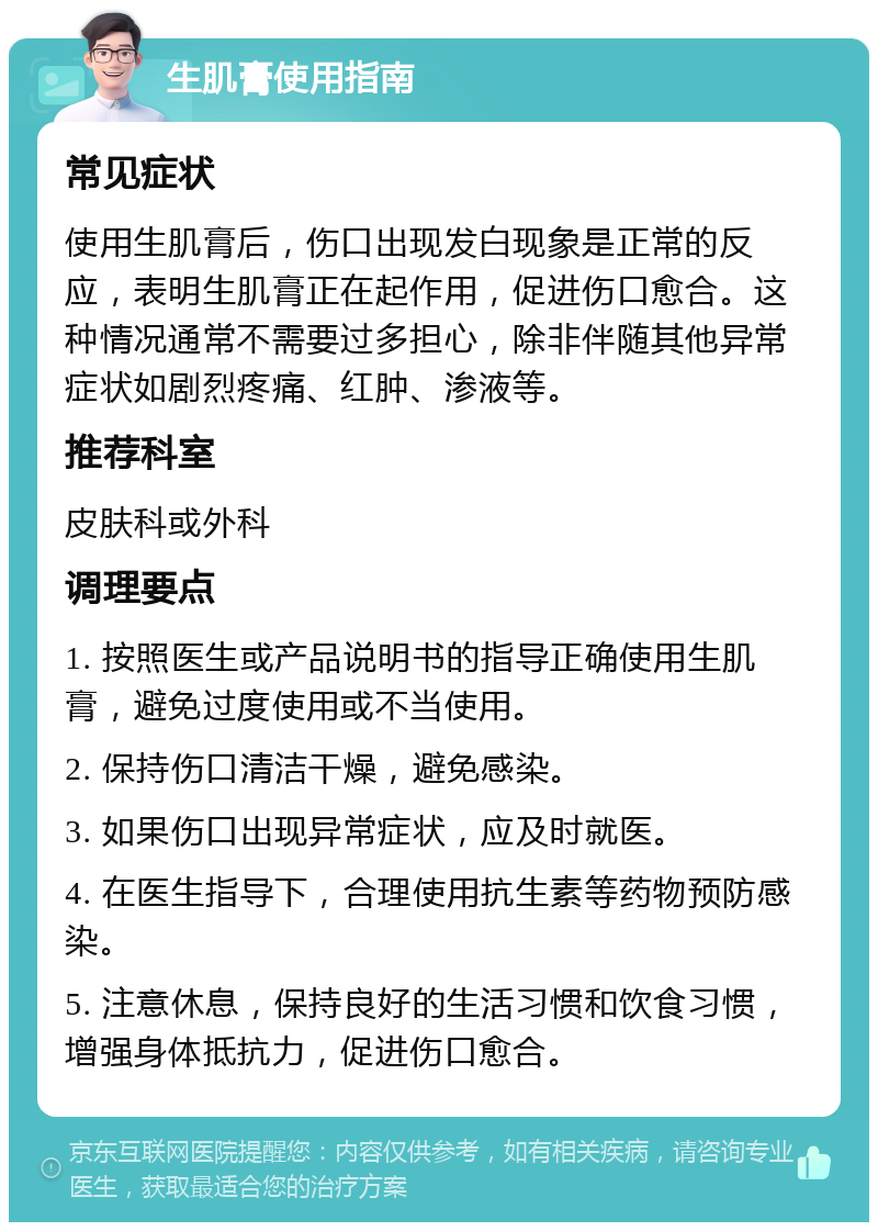 生肌膏使用指南 常见症状 使用生肌膏后，伤口出现发白现象是正常的反应，表明生肌膏正在起作用，促进伤口愈合。这种情况通常不需要过多担心，除非伴随其他异常症状如剧烈疼痛、红肿、渗液等。 推荐科室 皮肤科或外科 调理要点 1. 按照医生或产品说明书的指导正确使用生肌膏，避免过度使用或不当使用。 2. 保持伤口清洁干燥，避免感染。 3. 如果伤口出现异常症状，应及时就医。 4. 在医生指导下，合理使用抗生素等药物预防感染。 5. 注意休息，保持良好的生活习惯和饮食习惯，增强身体抵抗力，促进伤口愈合。