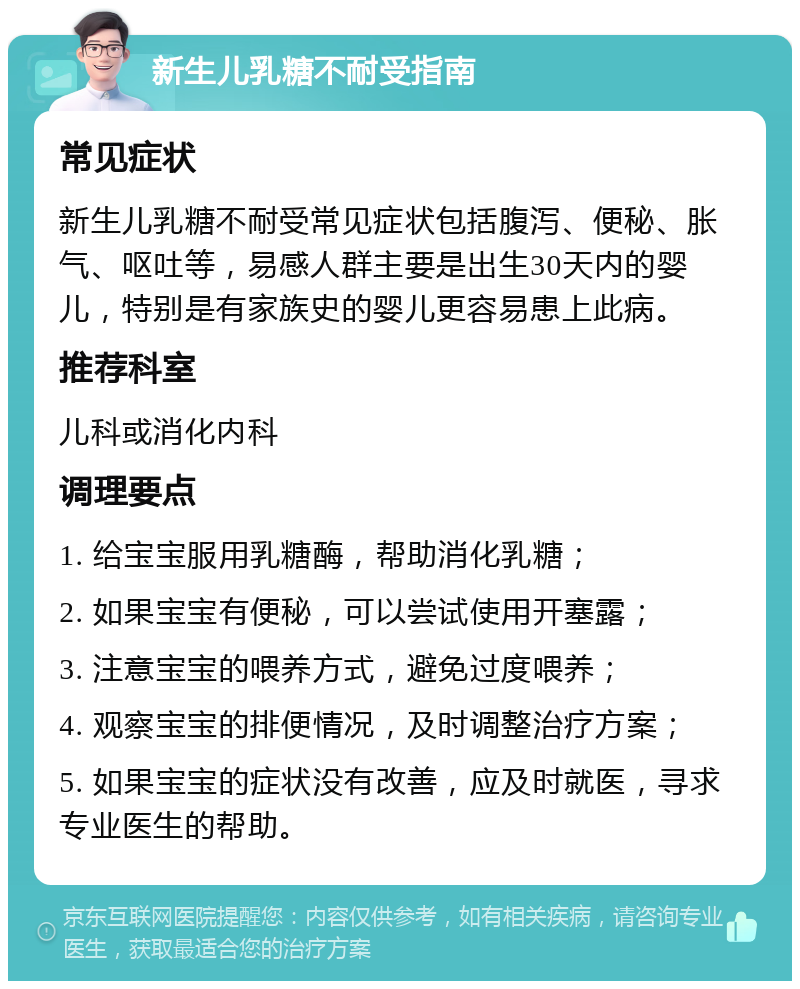 新生儿乳糖不耐受指南 常见症状 新生儿乳糖不耐受常见症状包括腹泻、便秘、胀气、呕吐等，易感人群主要是出生30天内的婴儿，特别是有家族史的婴儿更容易患上此病。 推荐科室 儿科或消化内科 调理要点 1. 给宝宝服用乳糖酶，帮助消化乳糖； 2. 如果宝宝有便秘，可以尝试使用开塞露； 3. 注意宝宝的喂养方式，避免过度喂养； 4. 观察宝宝的排便情况，及时调整治疗方案； 5. 如果宝宝的症状没有改善，应及时就医，寻求专业医生的帮助。