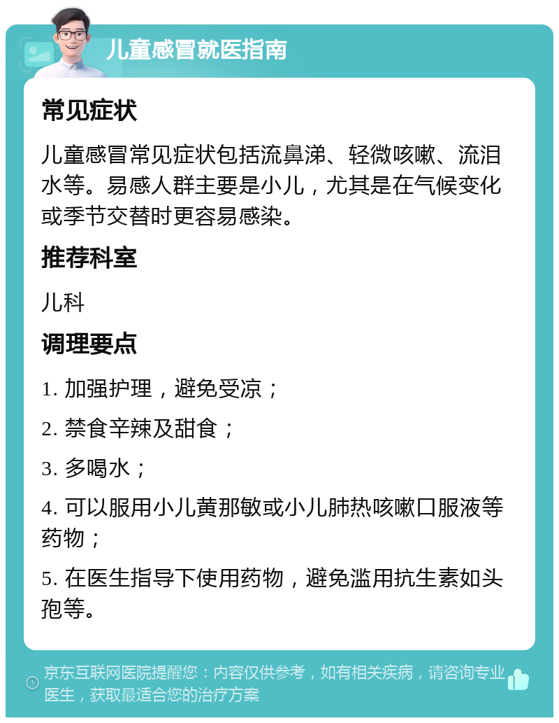 儿童感冒就医指南 常见症状 儿童感冒常见症状包括流鼻涕、轻微咳嗽、流泪水等。易感人群主要是小儿，尤其是在气候变化或季节交替时更容易感染。 推荐科室 儿科 调理要点 1. 加强护理，避免受凉； 2. 禁食辛辣及甜食； 3. 多喝水； 4. 可以服用小儿黄那敏或小儿肺热咳嗽口服液等药物； 5. 在医生指导下使用药物，避免滥用抗生素如头孢等。