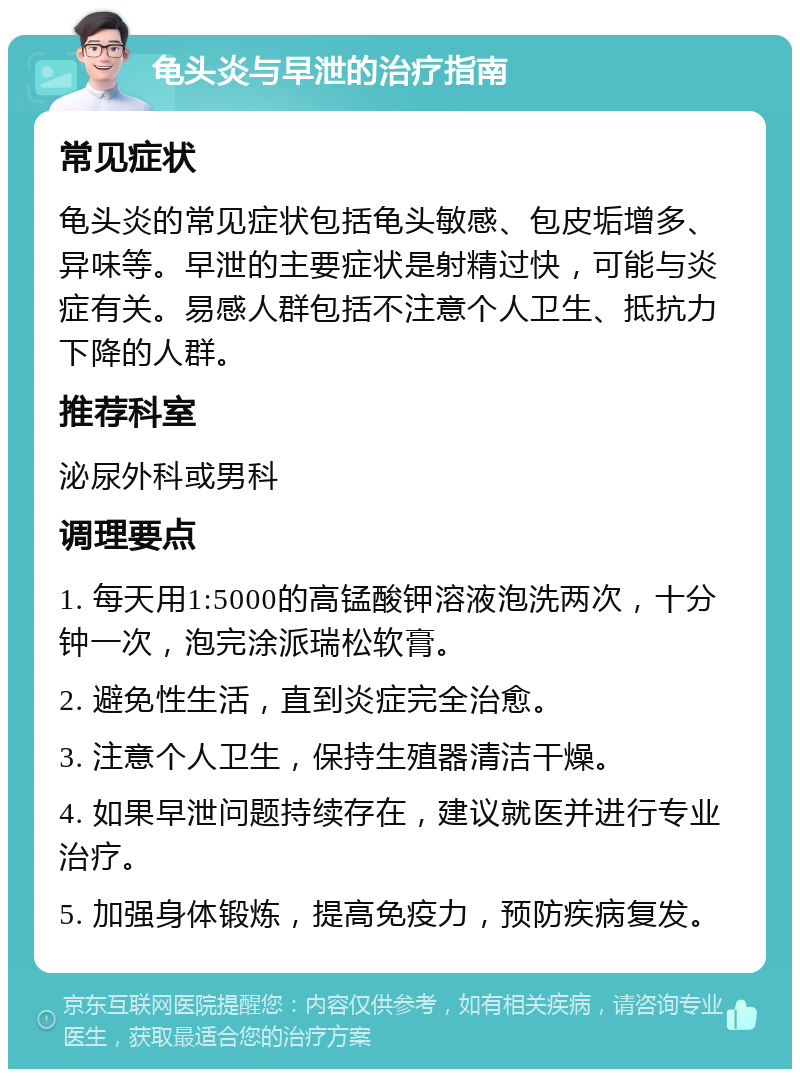 龟头炎与早泄的治疗指南 常见症状 龟头炎的常见症状包括龟头敏感、包皮垢增多、异味等。早泄的主要症状是射精过快，可能与炎症有关。易感人群包括不注意个人卫生、抵抗力下降的人群。 推荐科室 泌尿外科或男科 调理要点 1. 每天用1:5000的高锰酸钾溶液泡洗两次，十分钟一次，泡完涂派瑞松软膏。 2. 避免性生活，直到炎症完全治愈。 3. 注意个人卫生，保持生殖器清洁干燥。 4. 如果早泄问题持续存在，建议就医并进行专业治疗。 5. 加强身体锻炼，提高免疫力，预防疾病复发。