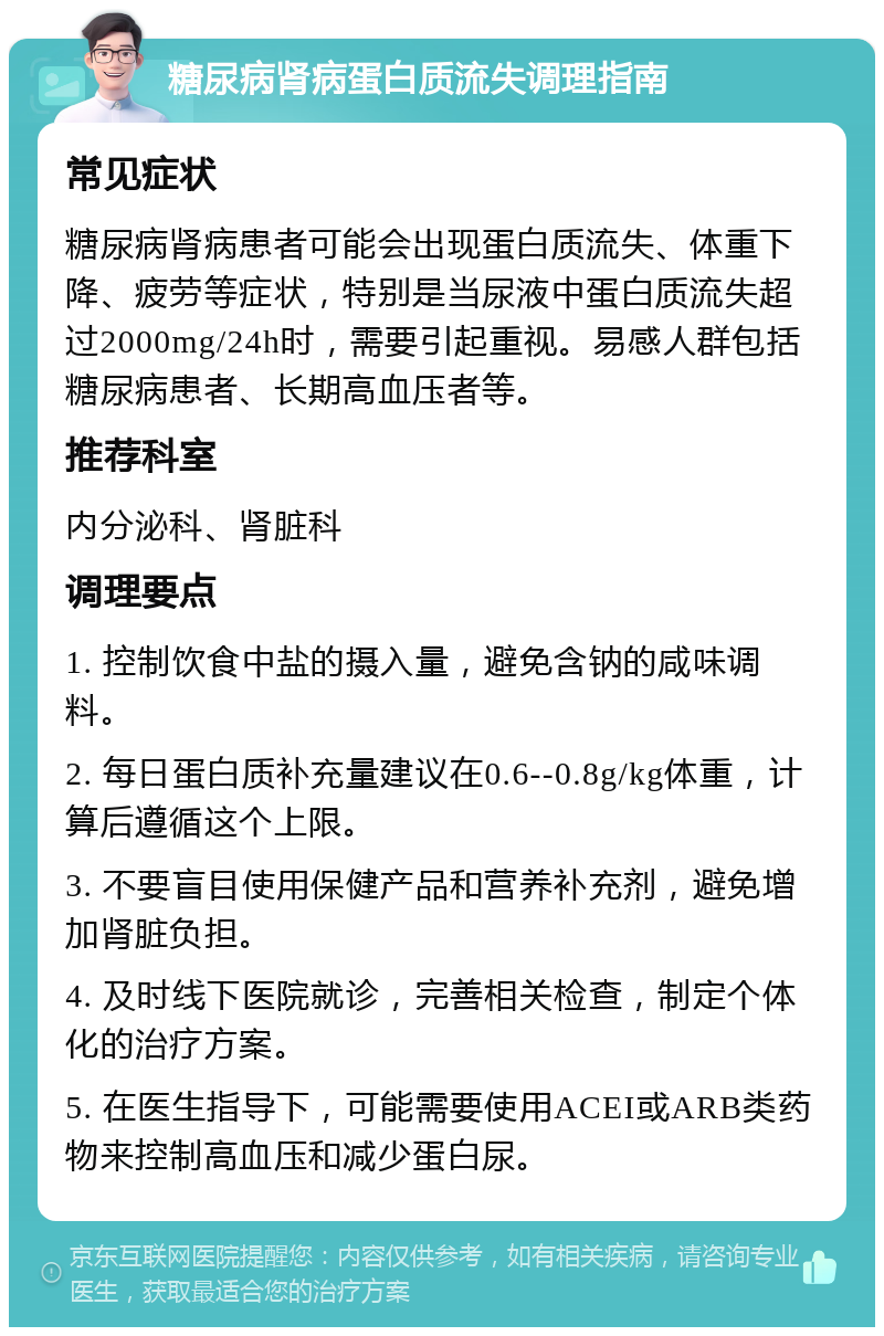 糖尿病肾病蛋白质流失调理指南 常见症状 糖尿病肾病患者可能会出现蛋白质流失、体重下降、疲劳等症状，特别是当尿液中蛋白质流失超过2000mg/24h时，需要引起重视。易感人群包括糖尿病患者、长期高血压者等。 推荐科室 内分泌科、肾脏科 调理要点 1. 控制饮食中盐的摄入量，避免含钠的咸味调料。 2. 每日蛋白质补充量建议在0.6--0.8g/kg体重，计算后遵循这个上限。 3. 不要盲目使用保健产品和营养补充剂，避免增加肾脏负担。 4. 及时线下医院就诊，完善相关检查，制定个体化的治疗方案。 5. 在医生指导下，可能需要使用ACEI或ARB类药物来控制高血压和减少蛋白尿。