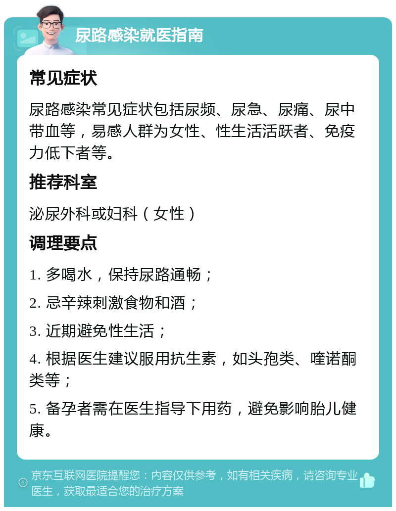 尿路感染就医指南 常见症状 尿路感染常见症状包括尿频、尿急、尿痛、尿中带血等，易感人群为女性、性生活活跃者、免疫力低下者等。 推荐科室 泌尿外科或妇科（女性） 调理要点 1. 多喝水，保持尿路通畅； 2. 忌辛辣刺激食物和酒； 3. 近期避免性生活； 4. 根据医生建议服用抗生素，如头孢类、喹诺酮类等； 5. 备孕者需在医生指导下用药，避免影响胎儿健康。