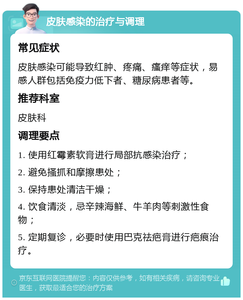 皮肤感染的治疗与调理 常见症状 皮肤感染可能导致红肿、疼痛、瘙痒等症状，易感人群包括免疫力低下者、糖尿病患者等。 推荐科室 皮肤科 调理要点 1. 使用红霉素软膏进行局部抗感染治疗； 2. 避免搔抓和摩擦患处； 3. 保持患处清洁干燥； 4. 饮食清淡，忌辛辣海鲜、牛羊肉等刺激性食物； 5. 定期复诊，必要时使用巴克祛疤膏进行疤痕治疗。