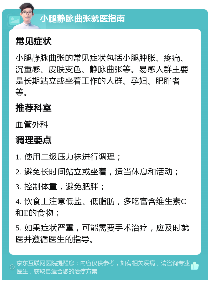 小腿静脉曲张就医指南 常见症状 小腿静脉曲张的常见症状包括小腿肿胀、疼痛、沉重感、皮肤变色、静脉曲张等。易感人群主要是长期站立或坐着工作的人群、孕妇、肥胖者等。 推荐科室 血管外科 调理要点 1. 使用二级压力袜进行调理； 2. 避免长时间站立或坐着，适当休息和活动； 3. 控制体重，避免肥胖； 4. 饮食上注意低盐、低脂肪，多吃富含维生素C和E的食物； 5. 如果症状严重，可能需要手术治疗，应及时就医并遵循医生的指导。