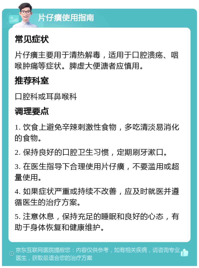 片仔癀使用指南 常见症状 片仔癀主要用于清热解毒，适用于口腔溃疡、咽喉肿痛等症状。脾虚大便溏者应慎用。 推荐科室 口腔科或耳鼻喉科 调理要点 1. 饮食上避免辛辣刺激性食物，多吃清淡易消化的食物。 2. 保持良好的口腔卫生习惯，定期刷牙漱口。 3. 在医生指导下合理使用片仔癀，不要滥用或超量使用。 4. 如果症状严重或持续不改善，应及时就医并遵循医生的治疗方案。 5. 注意休息，保持充足的睡眠和良好的心态，有助于身体恢复和健康维护。