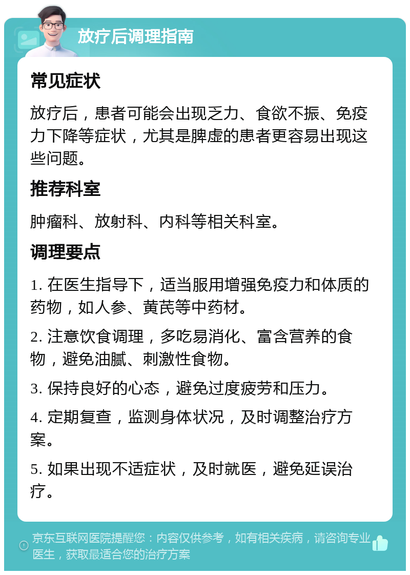 放疗后调理指南 常见症状 放疗后，患者可能会出现乏力、食欲不振、免疫力下降等症状，尤其是脾虚的患者更容易出现这些问题。 推荐科室 肿瘤科、放射科、内科等相关科室。 调理要点 1. 在医生指导下，适当服用增强免疫力和体质的药物，如人参、黄芪等中药材。 2. 注意饮食调理，多吃易消化、富含营养的食物，避免油腻、刺激性食物。 3. 保持良好的心态，避免过度疲劳和压力。 4. 定期复查，监测身体状况，及时调整治疗方案。 5. 如果出现不适症状，及时就医，避免延误治疗。