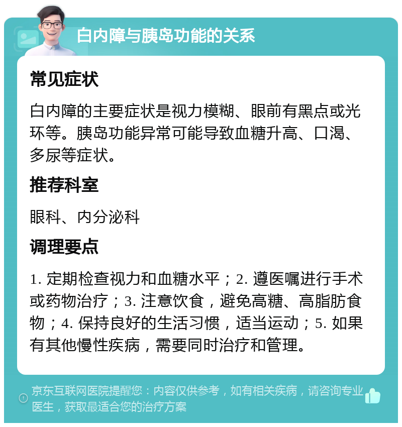 白内障与胰岛功能的关系 常见症状 白内障的主要症状是视力模糊、眼前有黑点或光环等。胰岛功能异常可能导致血糖升高、口渴、多尿等症状。 推荐科室 眼科、内分泌科 调理要点 1. 定期检查视力和血糖水平；2. 遵医嘱进行手术或药物治疗；3. 注意饮食，避免高糖、高脂肪食物；4. 保持良好的生活习惯，适当运动；5. 如果有其他慢性疾病，需要同时治疗和管理。