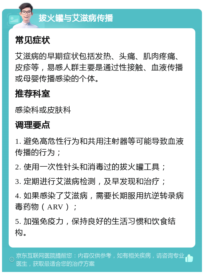 拔火罐与艾滋病传播 常见症状 艾滋病的早期症状包括发热、头痛、肌肉疼痛、皮疹等，易感人群主要是通过性接触、血液传播或母婴传播感染的个体。 推荐科室 感染科或皮肤科 调理要点 1. 避免高危性行为和共用注射器等可能导致血液传播的行为； 2. 使用一次性针头和消毒过的拔火罐工具； 3. 定期进行艾滋病检测，及早发现和治疗； 4. 如果感染了艾滋病，需要长期服用抗逆转录病毒药物（ARV）； 5. 加强免疫力，保持良好的生活习惯和饮食结构。