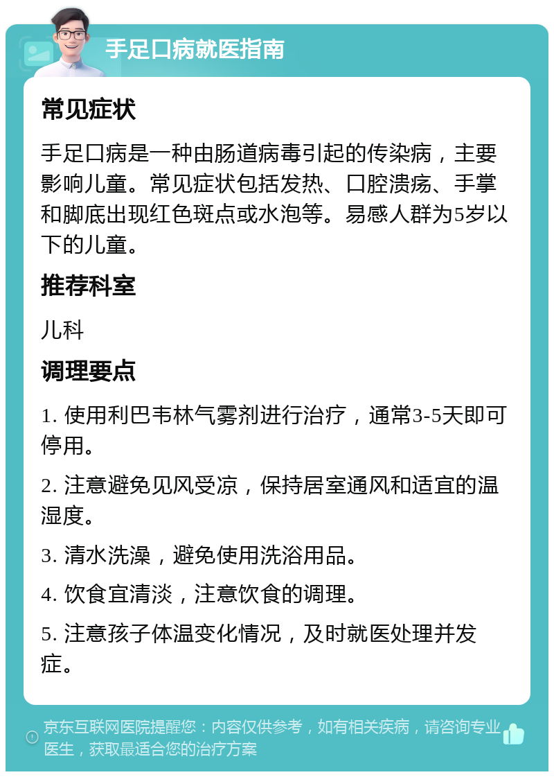 手足口病就医指南 常见症状 手足口病是一种由肠道病毒引起的传染病，主要影响儿童。常见症状包括发热、口腔溃疡、手掌和脚底出现红色斑点或水泡等。易感人群为5岁以下的儿童。 推荐科室 儿科 调理要点 1. 使用利巴韦林气雾剂进行治疗，通常3-5天即可停用。 2. 注意避免见风受凉，保持居室通风和适宜的温湿度。 3. 清水洗澡，避免使用洗浴用品。 4. 饮食宜清淡，注意饮食的调理。 5. 注意孩子体温变化情况，及时就医处理并发症。