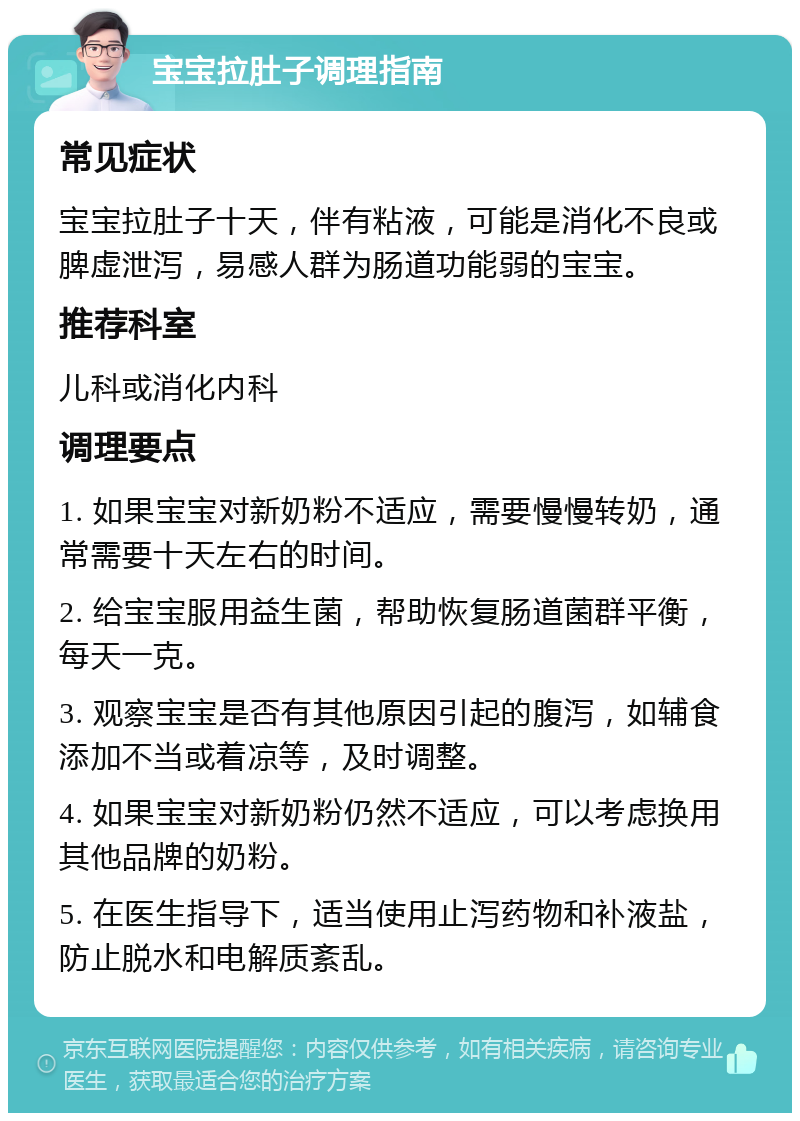 宝宝拉肚子调理指南 常见症状 宝宝拉肚子十天，伴有粘液，可能是消化不良或脾虚泄泻，易感人群为肠道功能弱的宝宝。 推荐科室 儿科或消化内科 调理要点 1. 如果宝宝对新奶粉不适应，需要慢慢转奶，通常需要十天左右的时间。 2. 给宝宝服用益生菌，帮助恢复肠道菌群平衡，每天一克。 3. 观察宝宝是否有其他原因引起的腹泻，如辅食添加不当或着凉等，及时调整。 4. 如果宝宝对新奶粉仍然不适应，可以考虑换用其他品牌的奶粉。 5. 在医生指导下，适当使用止泻药物和补液盐，防止脱水和电解质紊乱。