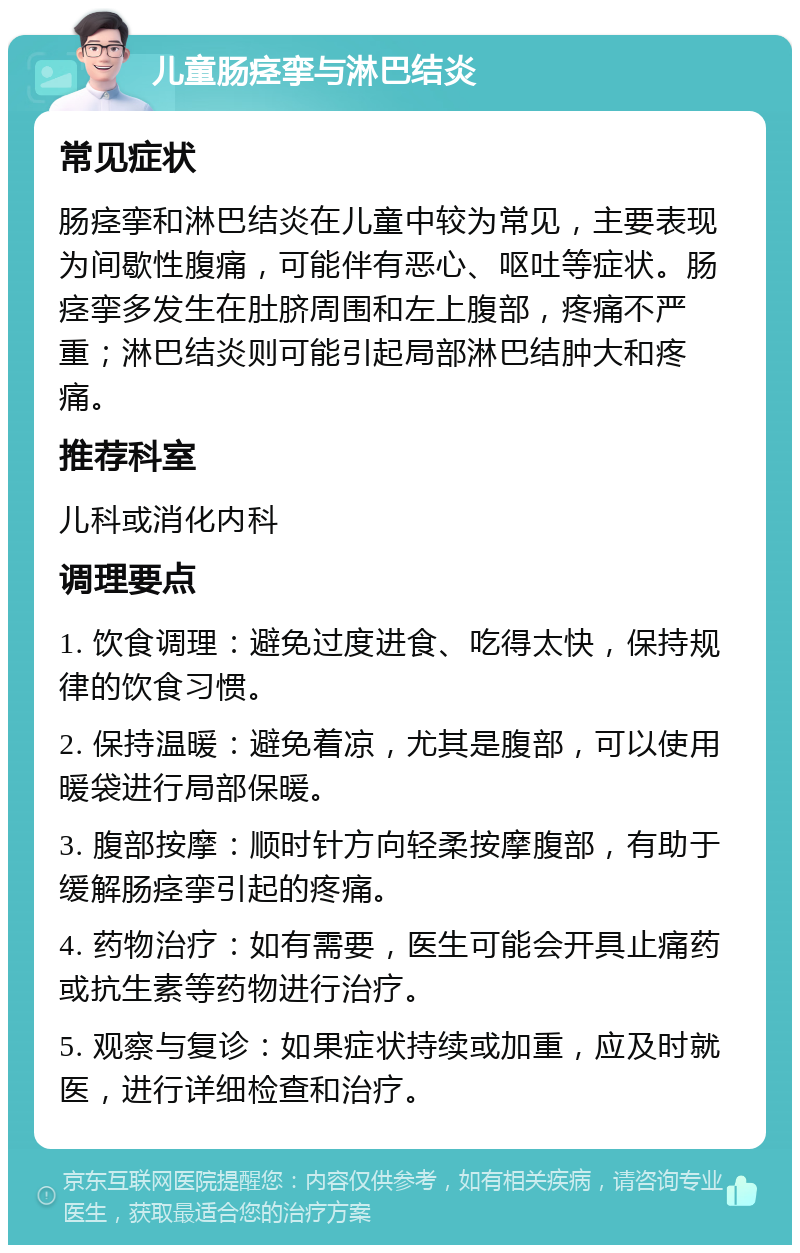 儿童肠痉挛与淋巴结炎 常见症状 肠痉挛和淋巴结炎在儿童中较为常见，主要表现为间歇性腹痛，可能伴有恶心、呕吐等症状。肠痉挛多发生在肚脐周围和左上腹部，疼痛不严重；淋巴结炎则可能引起局部淋巴结肿大和疼痛。 推荐科室 儿科或消化内科 调理要点 1. 饮食调理：避免过度进食、吃得太快，保持规律的饮食习惯。 2. 保持温暖：避免着凉，尤其是腹部，可以使用暖袋进行局部保暖。 3. 腹部按摩：顺时针方向轻柔按摩腹部，有助于缓解肠痉挛引起的疼痛。 4. 药物治疗：如有需要，医生可能会开具止痛药或抗生素等药物进行治疗。 5. 观察与复诊：如果症状持续或加重，应及时就医，进行详细检查和治疗。