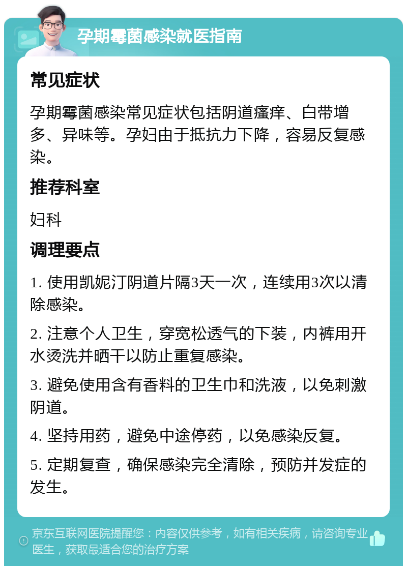 孕期霉菌感染就医指南 常见症状 孕期霉菌感染常见症状包括阴道瘙痒、白带增多、异味等。孕妇由于抵抗力下降，容易反复感染。 推荐科室 妇科 调理要点 1. 使用凯妮汀阴道片隔3天一次，连续用3次以清除感染。 2. 注意个人卫生，穿宽松透气的下装，内裤用开水烫洗并晒干以防止重复感染。 3. 避免使用含有香料的卫生巾和洗液，以免刺激阴道。 4. 坚持用药，避免中途停药，以免感染反复。 5. 定期复查，确保感染完全清除，预防并发症的发生。