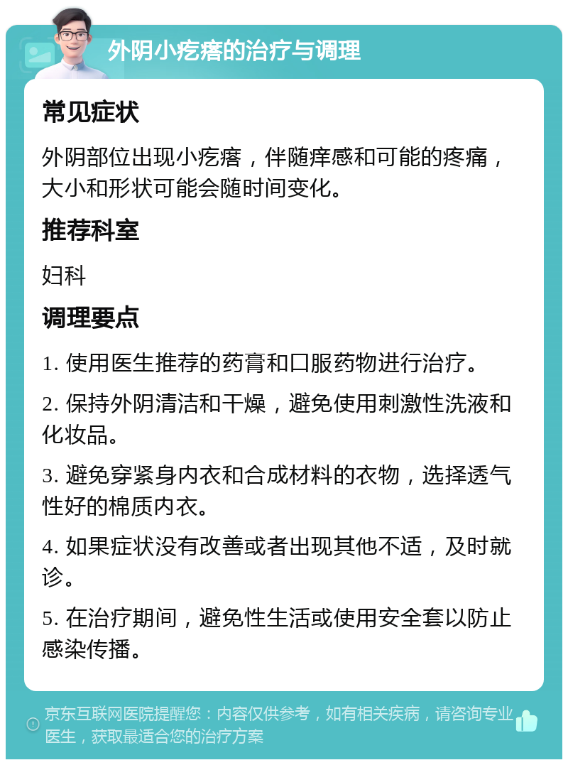 外阴小疙瘩的治疗与调理 常见症状 外阴部位出现小疙瘩，伴随痒感和可能的疼痛，大小和形状可能会随时间变化。 推荐科室 妇科 调理要点 1. 使用医生推荐的药膏和口服药物进行治疗。 2. 保持外阴清洁和干燥，避免使用刺激性洗液和化妆品。 3. 避免穿紧身内衣和合成材料的衣物，选择透气性好的棉质内衣。 4. 如果症状没有改善或者出现其他不适，及时就诊。 5. 在治疗期间，避免性生活或使用安全套以防止感染传播。