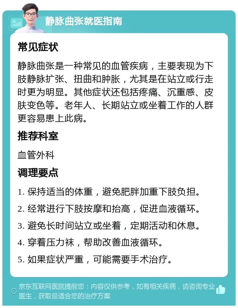 静脉曲张就医指南 常见症状 静脉曲张是一种常见的血管疾病，主要表现为下肢静脉扩张、扭曲和肿胀，尤其是在站立或行走时更为明显。其他症状还包括疼痛、沉重感、皮肤变色等。老年人、长期站立或坐着工作的人群更容易患上此病。 推荐科室 血管外科 调理要点 1. 保持适当的体重，避免肥胖加重下肢负担。 2. 经常进行下肢按摩和抬高，促进血液循环。 3. 避免长时间站立或坐着，定期活动和休息。 4. 穿着压力袜，帮助改善血液循环。 5. 如果症状严重，可能需要手术治疗。