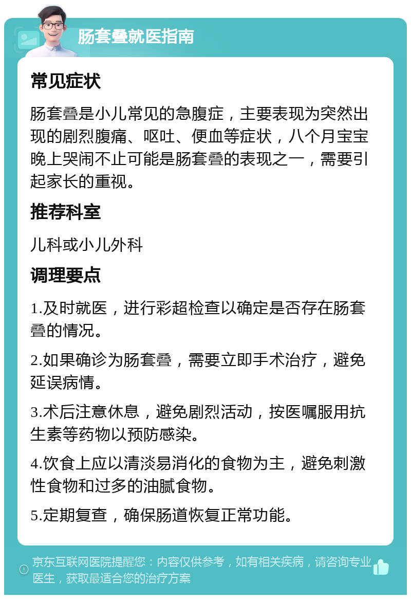 肠套叠就医指南 常见症状 肠套叠是小儿常见的急腹症，主要表现为突然出现的剧烈腹痛、呕吐、便血等症状，八个月宝宝晚上哭闹不止可能是肠套叠的表现之一，需要引起家长的重视。 推荐科室 儿科或小儿外科 调理要点 1.及时就医，进行彩超检查以确定是否存在肠套叠的情况。 2.如果确诊为肠套叠，需要立即手术治疗，避免延误病情。 3.术后注意休息，避免剧烈活动，按医嘱服用抗生素等药物以预防感染。 4.饮食上应以清淡易消化的食物为主，避免刺激性食物和过多的油腻食物。 5.定期复查，确保肠道恢复正常功能。