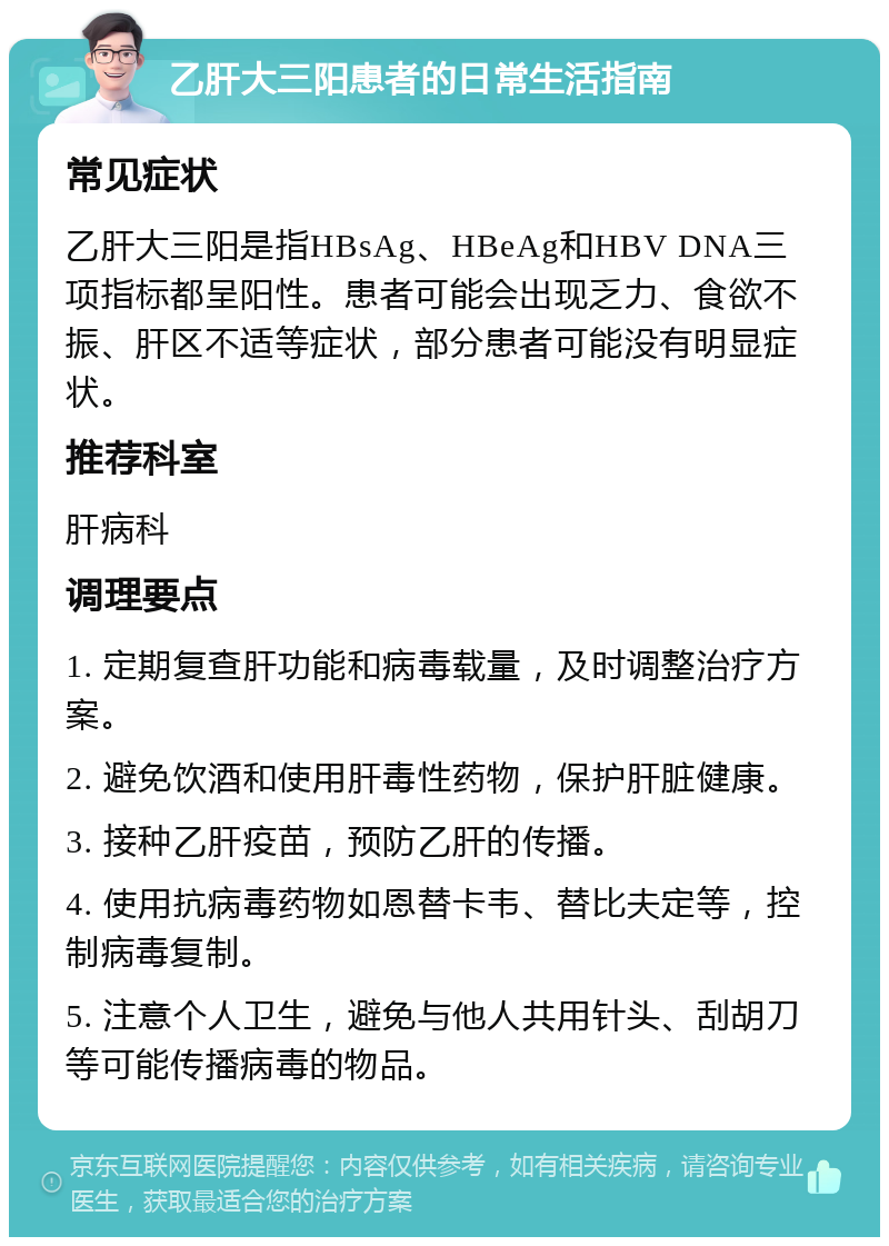 乙肝大三阳患者的日常生活指南 常见症状 乙肝大三阳是指HBsAg、HBeAg和HBV DNA三项指标都呈阳性。患者可能会出现乏力、食欲不振、肝区不适等症状，部分患者可能没有明显症状。 推荐科室 肝病科 调理要点 1. 定期复查肝功能和病毒载量，及时调整治疗方案。 2. 避免饮酒和使用肝毒性药物，保护肝脏健康。 3. 接种乙肝疫苗，预防乙肝的传播。 4. 使用抗病毒药物如恩替卡韦、替比夫定等，控制病毒复制。 5. 注意个人卫生，避免与他人共用针头、刮胡刀等可能传播病毒的物品。