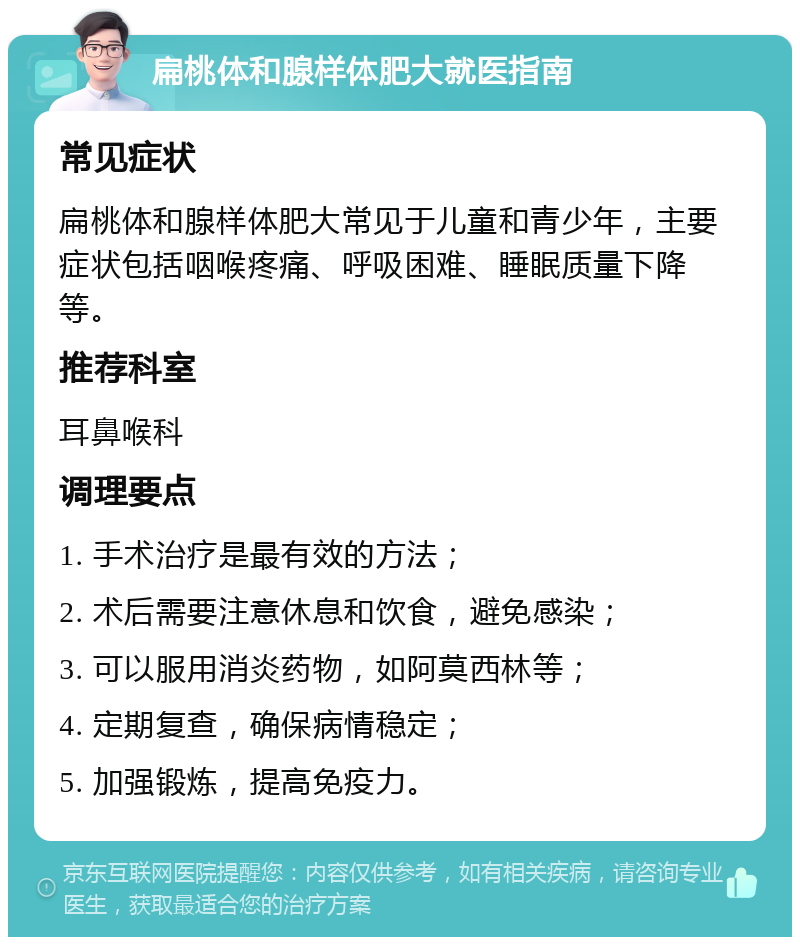 扁桃体和腺样体肥大就医指南 常见症状 扁桃体和腺样体肥大常见于儿童和青少年，主要症状包括咽喉疼痛、呼吸困难、睡眠质量下降等。 推荐科室 耳鼻喉科 调理要点 1. 手术治疗是最有效的方法； 2. 术后需要注意休息和饮食，避免感染； 3. 可以服用消炎药物，如阿莫西林等； 4. 定期复查，确保病情稳定； 5. 加强锻炼，提高免疫力。