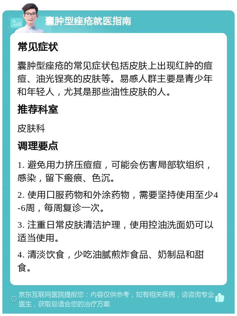 囊肿型痤疮就医指南 常见症状 囊肿型痤疮的常见症状包括皮肤上出现红肿的痘痘、油光锃亮的皮肤等。易感人群主要是青少年和年轻人，尤其是那些油性皮肤的人。 推荐科室 皮肤科 调理要点 1. 避免用力挤压痘痘，可能会伤害局部软组织，感染，留下瘢痕、色沉。 2. 使用口服药物和外涂药物，需要坚持使用至少4-6周，每周复诊一次。 3. 注重日常皮肤清洁护理，使用控油洗面奶可以适当使用。 4. 清淡饮食，少吃油腻煎炸食品、奶制品和甜食。