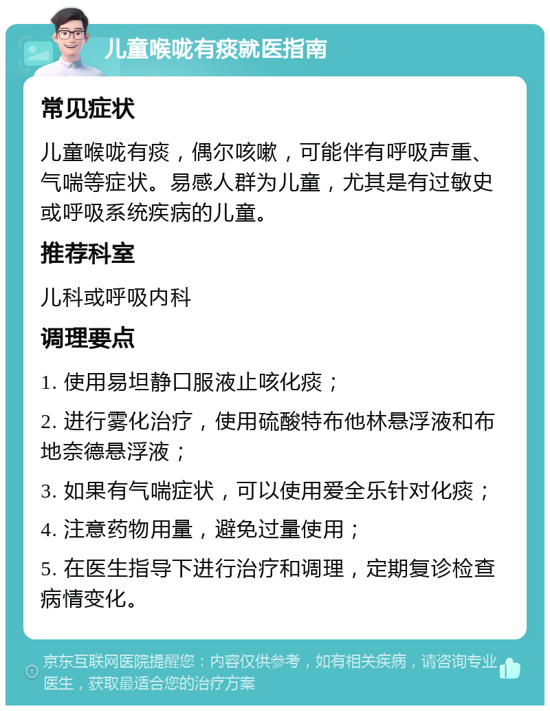 儿童喉咙有痰就医指南 常见症状 儿童喉咙有痰，偶尔咳嗽，可能伴有呼吸声重、气喘等症状。易感人群为儿童，尤其是有过敏史或呼吸系统疾病的儿童。 推荐科室 儿科或呼吸内科 调理要点 1. 使用易坦静口服液止咳化痰； 2. 进行雾化治疗，使用硫酸特布他林悬浮液和布地奈德悬浮液； 3. 如果有气喘症状，可以使用爱全乐针对化痰； 4. 注意药物用量，避免过量使用； 5. 在医生指导下进行治疗和调理，定期复诊检查病情变化。