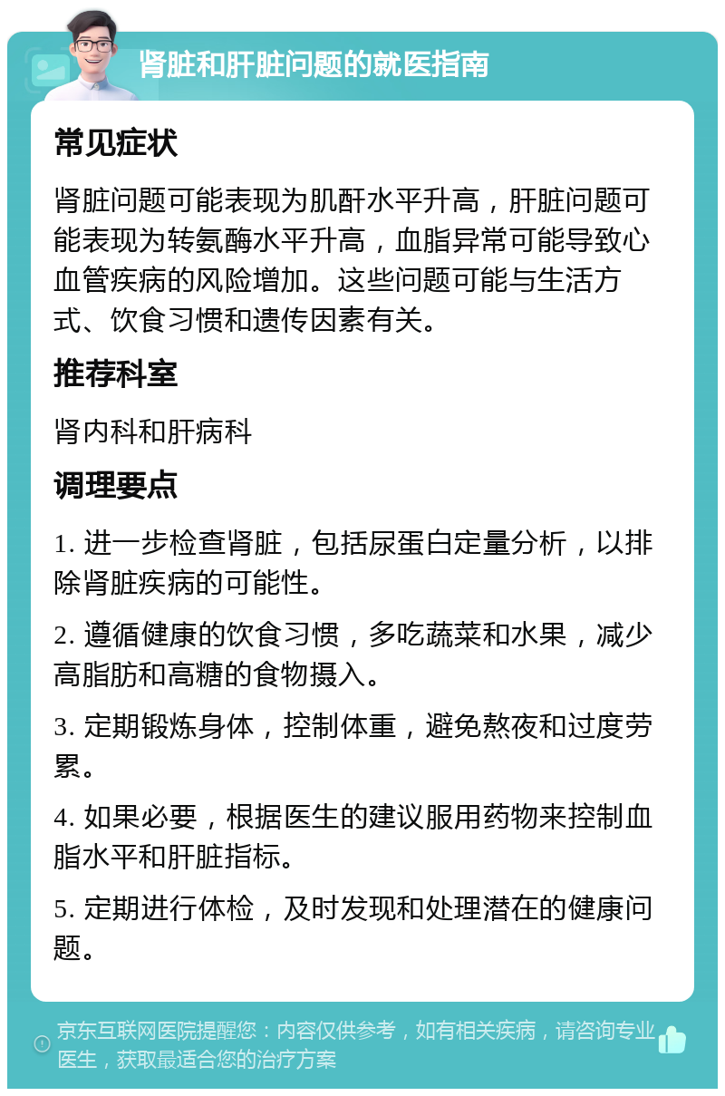 肾脏和肝脏问题的就医指南 常见症状 肾脏问题可能表现为肌酐水平升高，肝脏问题可能表现为转氨酶水平升高，血脂异常可能导致心血管疾病的风险增加。这些问题可能与生活方式、饮食习惯和遗传因素有关。 推荐科室 肾内科和肝病科 调理要点 1. 进一步检查肾脏，包括尿蛋白定量分析，以排除肾脏疾病的可能性。 2. 遵循健康的饮食习惯，多吃蔬菜和水果，减少高脂肪和高糖的食物摄入。 3. 定期锻炼身体，控制体重，避免熬夜和过度劳累。 4. 如果必要，根据医生的建议服用药物来控制血脂水平和肝脏指标。 5. 定期进行体检，及时发现和处理潜在的健康问题。