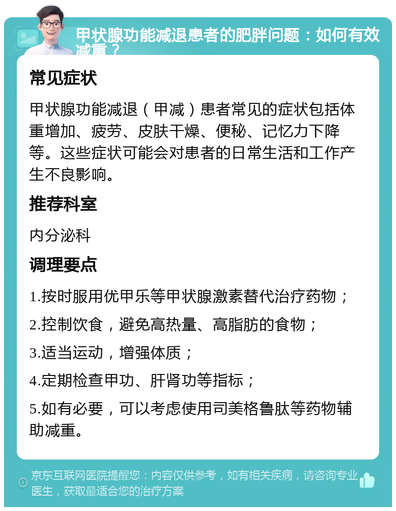 甲状腺功能减退患者的肥胖问题：如何有效减重？ 常见症状 甲状腺功能减退（甲减）患者常见的症状包括体重增加、疲劳、皮肤干燥、便秘、记忆力下降等。这些症状可能会对患者的日常生活和工作产生不良影响。 推荐科室 内分泌科 调理要点 1.按时服用优甲乐等甲状腺激素替代治疗药物； 2.控制饮食，避免高热量、高脂肪的食物； 3.适当运动，增强体质； 4.定期检查甲功、肝肾功等指标； 5.如有必要，可以考虑使用司美格鲁肽等药物辅助减重。