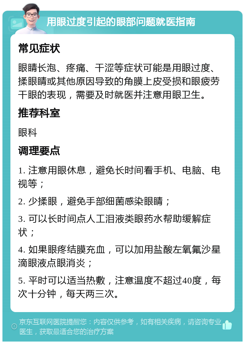 用眼过度引起的眼部问题就医指南 常见症状 眼睛长泡、疼痛、干涩等症状可能是用眼过度、揉眼睛或其他原因导致的角膜上皮受损和眼疲劳干眼的表现，需要及时就医并注意用眼卫生。 推荐科室 眼科 调理要点 1. 注意用眼休息，避免长时间看手机、电脑、电视等； 2. 少揉眼，避免手部细菌感染眼睛； 3. 可以长时间点人工泪液类眼药水帮助缓解症状； 4. 如果眼疼结膜充血，可以加用盐酸左氧氟沙星滴眼液点眼消炎； 5. 平时可以适当热敷，注意温度不超过40度，每次十分钟，每天两三次。