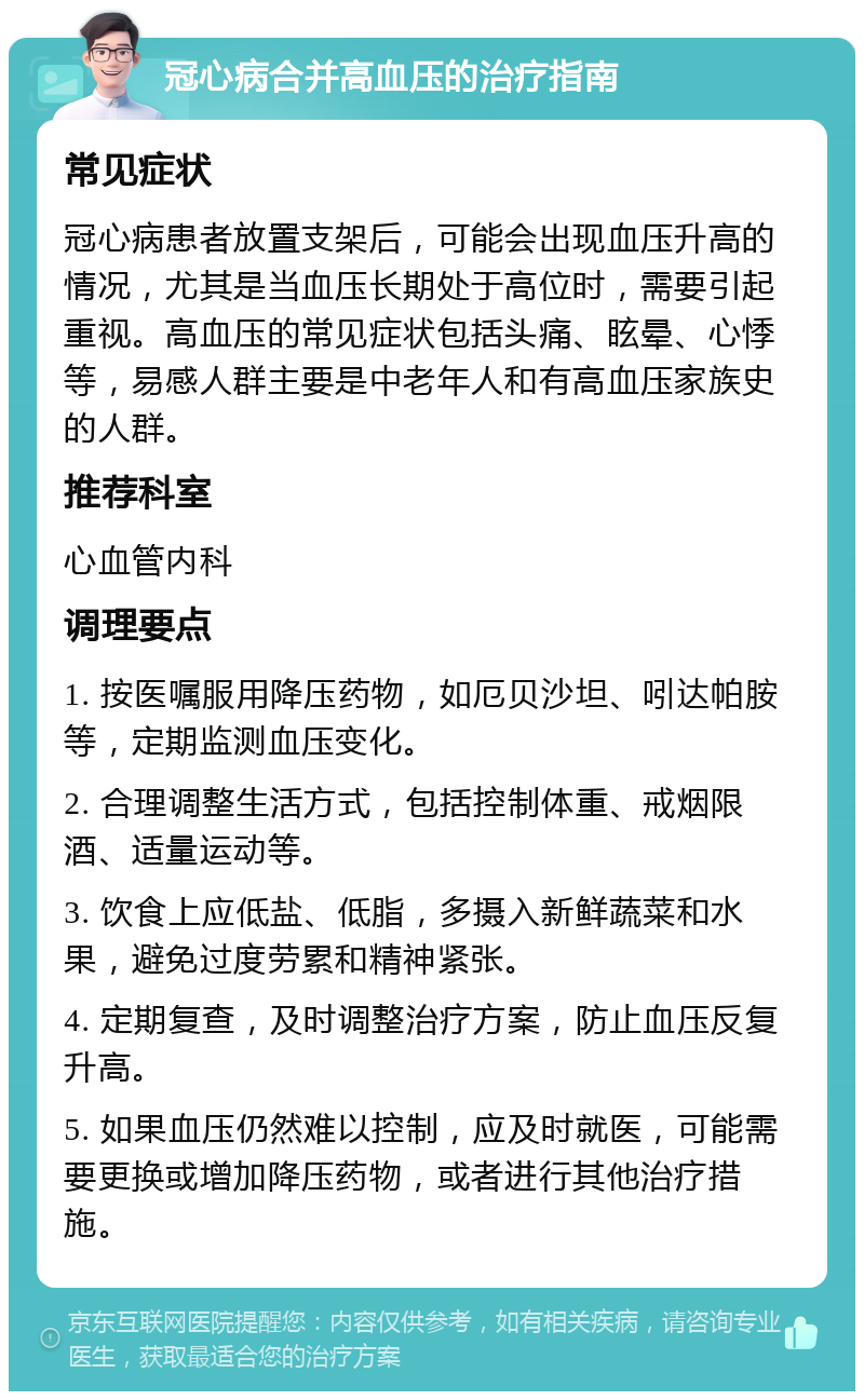 冠心病合并高血压的治疗指南 常见症状 冠心病患者放置支架后，可能会出现血压升高的情况，尤其是当血压长期处于高位时，需要引起重视。高血压的常见症状包括头痛、眩晕、心悸等，易感人群主要是中老年人和有高血压家族史的人群。 推荐科室 心血管内科 调理要点 1. 按医嘱服用降压药物，如厄贝沙坦、吲达帕胺等，定期监测血压变化。 2. 合理调整生活方式，包括控制体重、戒烟限酒、适量运动等。 3. 饮食上应低盐、低脂，多摄入新鲜蔬菜和水果，避免过度劳累和精神紧张。 4. 定期复查，及时调整治疗方案，防止血压反复升高。 5. 如果血压仍然难以控制，应及时就医，可能需要更换或增加降压药物，或者进行其他治疗措施。