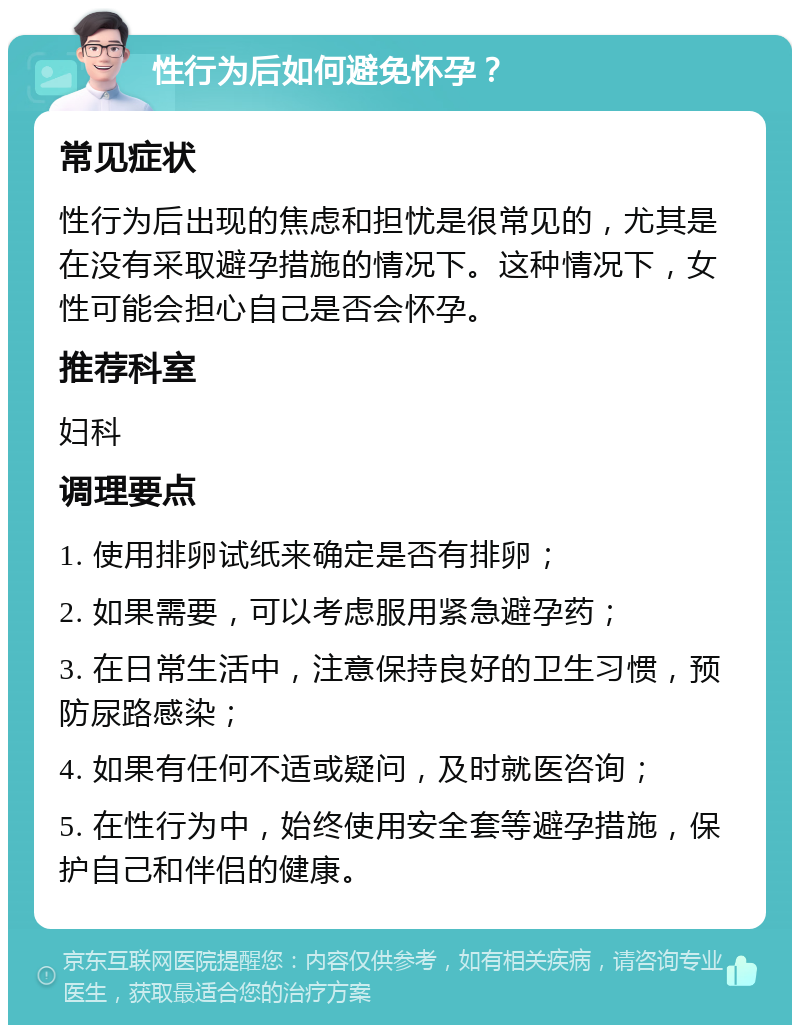 性行为后如何避免怀孕？ 常见症状 性行为后出现的焦虑和担忧是很常见的，尤其是在没有采取避孕措施的情况下。这种情况下，女性可能会担心自己是否会怀孕。 推荐科室 妇科 调理要点 1. 使用排卵试纸来确定是否有排卵； 2. 如果需要，可以考虑服用紧急避孕药； 3. 在日常生活中，注意保持良好的卫生习惯，预防尿路感染； 4. 如果有任何不适或疑问，及时就医咨询； 5. 在性行为中，始终使用安全套等避孕措施，保护自己和伴侣的健康。