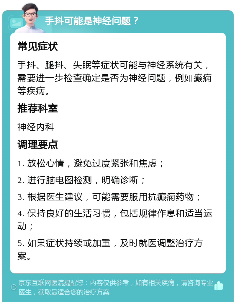 手抖可能是神经问题？ 常见症状 手抖、腿抖、失眠等症状可能与神经系统有关，需要进一步检查确定是否为神经问题，例如癫痫等疾病。 推荐科室 神经内科 调理要点 1. 放松心情，避免过度紧张和焦虑； 2. 进行脑电图检测，明确诊断； 3. 根据医生建议，可能需要服用抗癫痫药物； 4. 保持良好的生活习惯，包括规律作息和适当运动； 5. 如果症状持续或加重，及时就医调整治疗方案。