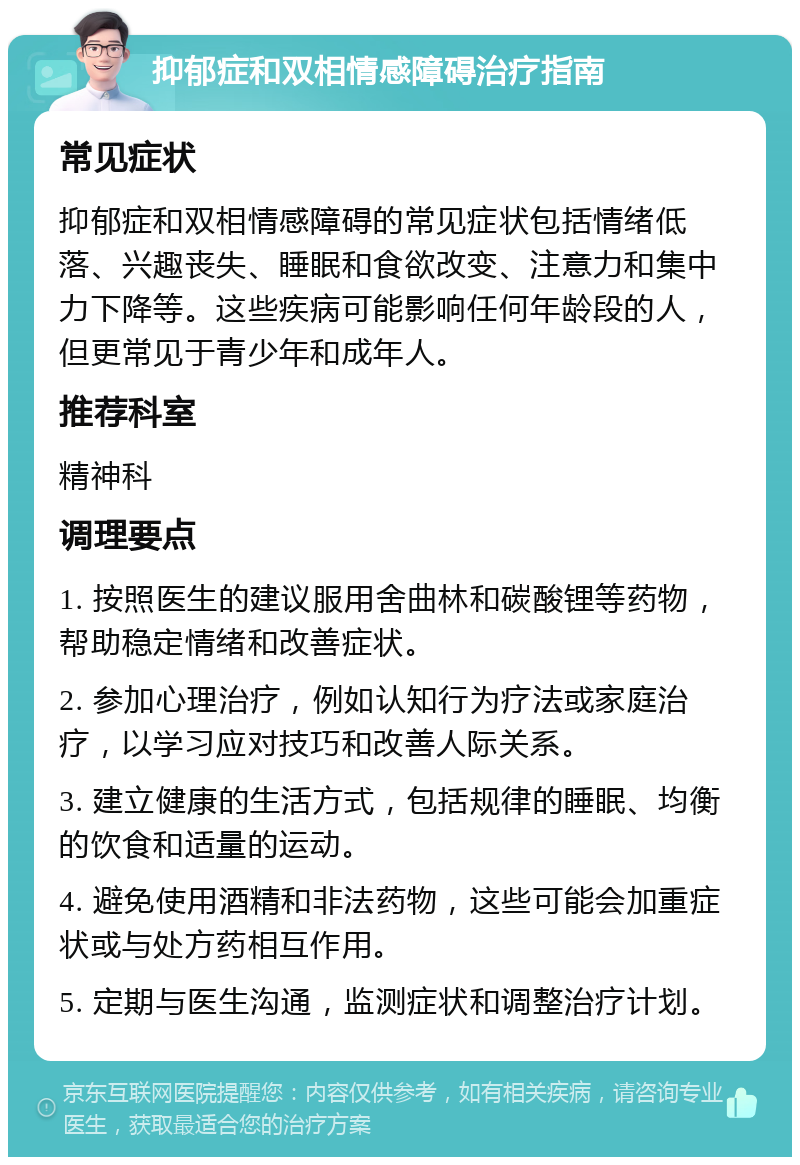 抑郁症和双相情感障碍治疗指南 常见症状 抑郁症和双相情感障碍的常见症状包括情绪低落、兴趣丧失、睡眠和食欲改变、注意力和集中力下降等。这些疾病可能影响任何年龄段的人，但更常见于青少年和成年人。 推荐科室 精神科 调理要点 1. 按照医生的建议服用舍曲林和碳酸锂等药物，帮助稳定情绪和改善症状。 2. 参加心理治疗，例如认知行为疗法或家庭治疗，以学习应对技巧和改善人际关系。 3. 建立健康的生活方式，包括规律的睡眠、均衡的饮食和适量的运动。 4. 避免使用酒精和非法药物，这些可能会加重症状或与处方药相互作用。 5. 定期与医生沟通，监测症状和调整治疗计划。