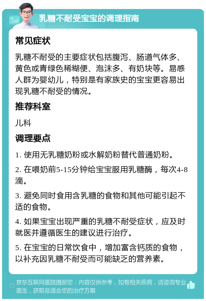 乳糖不耐受宝宝的调理指南 常见症状 乳糖不耐受的主要症状包括腹泻、肠道气体多、黄色或青绿色稀糊便、泡沫多、有奶块等。易感人群为婴幼儿，特别是有家族史的宝宝更容易出现乳糖不耐受的情况。 推荐科室 儿科 调理要点 1. 使用无乳糖奶粉或水解奶粉替代普通奶粉。 2. 在喂奶前5-15分钟给宝宝服用乳糖酶，每次4-8滴。 3. 避免同时食用含乳糖的食物和其他可能引起不适的食物。 4. 如果宝宝出现严重的乳糖不耐受症状，应及时就医并遵循医生的建议进行治疗。 5. 在宝宝的日常饮食中，增加富含钙质的食物，以补充因乳糖不耐受而可能缺乏的营养素。