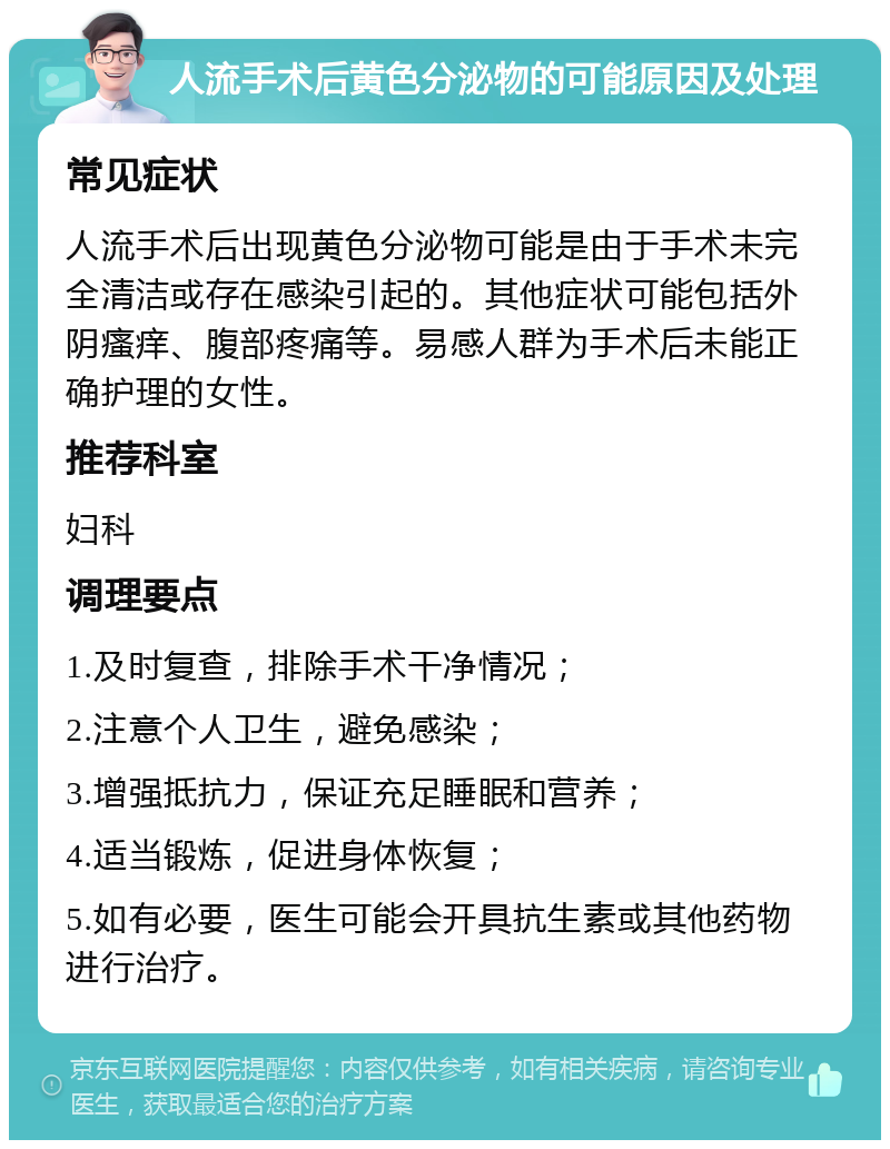 人流手术后黄色分泌物的可能原因及处理 常见症状 人流手术后出现黄色分泌物可能是由于手术未完全清洁或存在感染引起的。其他症状可能包括外阴瘙痒、腹部疼痛等。易感人群为手术后未能正确护理的女性。 推荐科室 妇科 调理要点 1.及时复查，排除手术干净情况； 2.注意个人卫生，避免感染； 3.增强抵抗力，保证充足睡眠和营养； 4.适当锻炼，促进身体恢复； 5.如有必要，医生可能会开具抗生素或其他药物进行治疗。