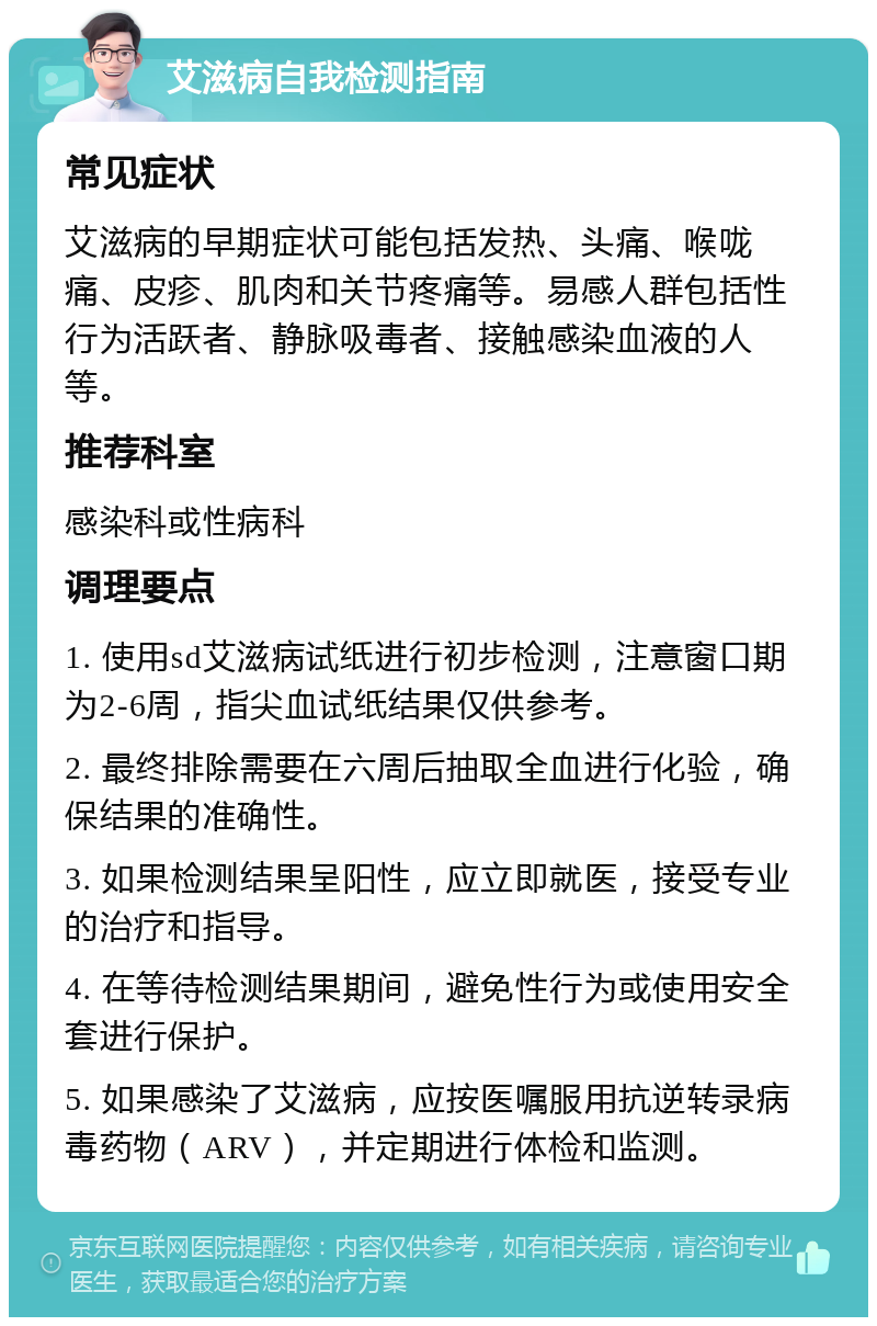 艾滋病自我检测指南 常见症状 艾滋病的早期症状可能包括发热、头痛、喉咙痛、皮疹、肌肉和关节疼痛等。易感人群包括性行为活跃者、静脉吸毒者、接触感染血液的人等。 推荐科室 感染科或性病科 调理要点 1. 使用sd艾滋病试纸进行初步检测，注意窗口期为2-6周，指尖血试纸结果仅供参考。 2. 最终排除需要在六周后抽取全血进行化验，确保结果的准确性。 3. 如果检测结果呈阳性，应立即就医，接受专业的治疗和指导。 4. 在等待检测结果期间，避免性行为或使用安全套进行保护。 5. 如果感染了艾滋病，应按医嘱服用抗逆转录病毒药物（ARV），并定期进行体检和监测。