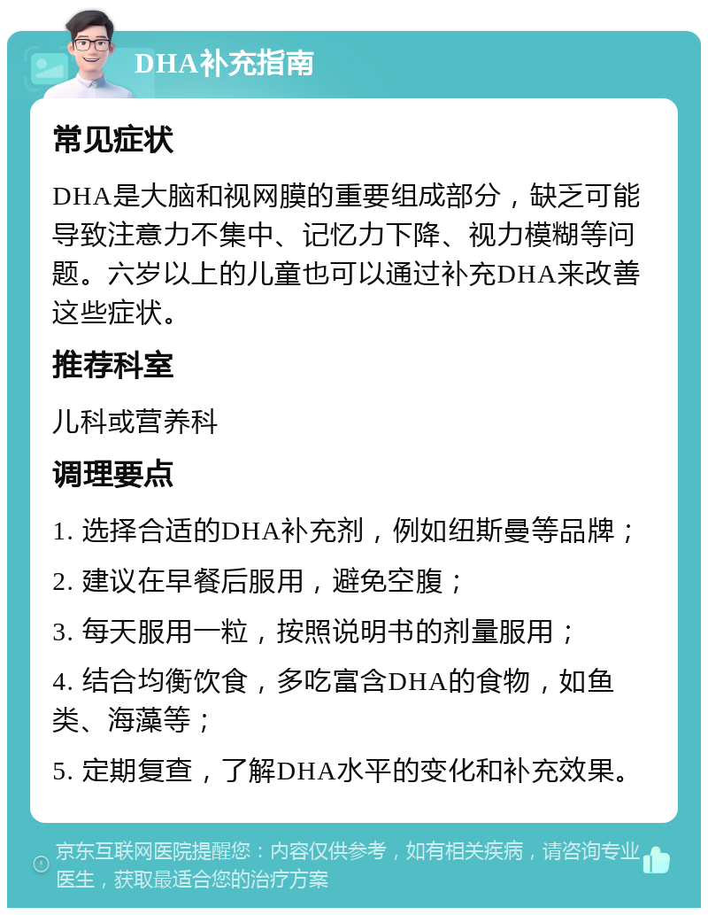 DHA补充指南 常见症状 DHA是大脑和视网膜的重要组成部分，缺乏可能导致注意力不集中、记忆力下降、视力模糊等问题。六岁以上的儿童也可以通过补充DHA来改善这些症状。 推荐科室 儿科或营养科 调理要点 1. 选择合适的DHA补充剂，例如纽斯曼等品牌； 2. 建议在早餐后服用，避免空腹； 3. 每天服用一粒，按照说明书的剂量服用； 4. 结合均衡饮食，多吃富含DHA的食物，如鱼类、海藻等； 5. 定期复查，了解DHA水平的变化和补充效果。