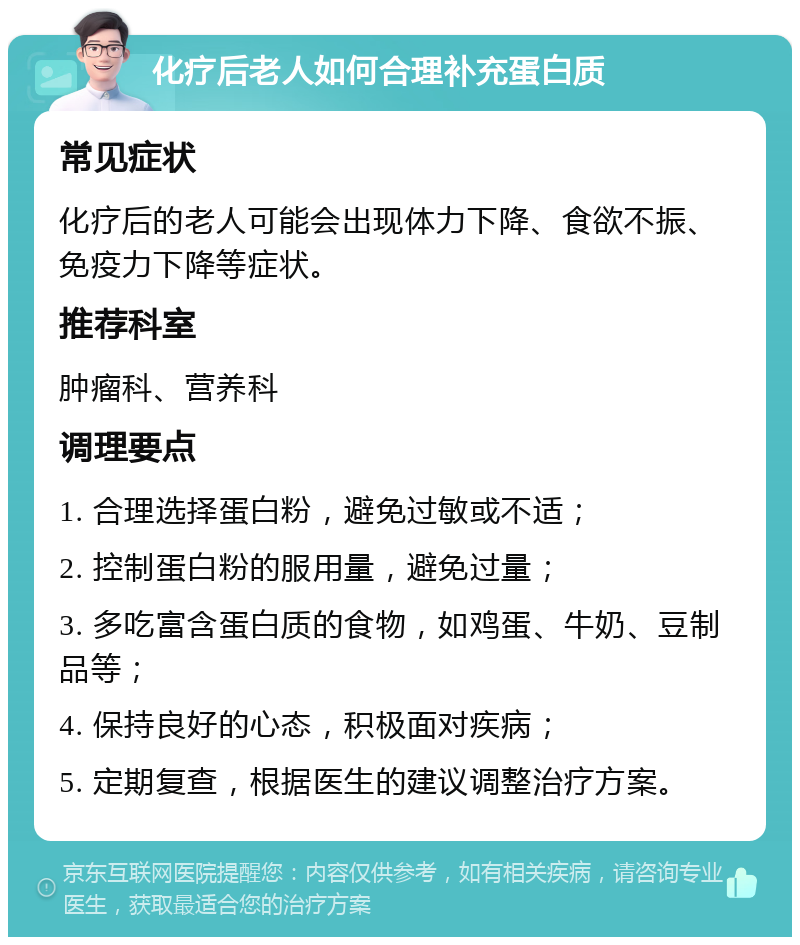 化疗后老人如何合理补充蛋白质 常见症状 化疗后的老人可能会出现体力下降、食欲不振、免疫力下降等症状。 推荐科室 肿瘤科、营养科 调理要点 1. 合理选择蛋白粉，避免过敏或不适； 2. 控制蛋白粉的服用量，避免过量； 3. 多吃富含蛋白质的食物，如鸡蛋、牛奶、豆制品等； 4. 保持良好的心态，积极面对疾病； 5. 定期复查，根据医生的建议调整治疗方案。