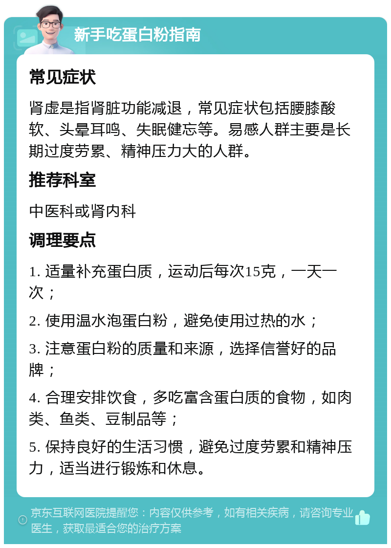 新手吃蛋白粉指南 常见症状 肾虚是指肾脏功能减退，常见症状包括腰膝酸软、头晕耳鸣、失眠健忘等。易感人群主要是长期过度劳累、精神压力大的人群。 推荐科室 中医科或肾内科 调理要点 1. 适量补充蛋白质，运动后每次15克，一天一次； 2. 使用温水泡蛋白粉，避免使用过热的水； 3. 注意蛋白粉的质量和来源，选择信誉好的品牌； 4. 合理安排饮食，多吃富含蛋白质的食物，如肉类、鱼类、豆制品等； 5. 保持良好的生活习惯，避免过度劳累和精神压力，适当进行锻炼和休息。