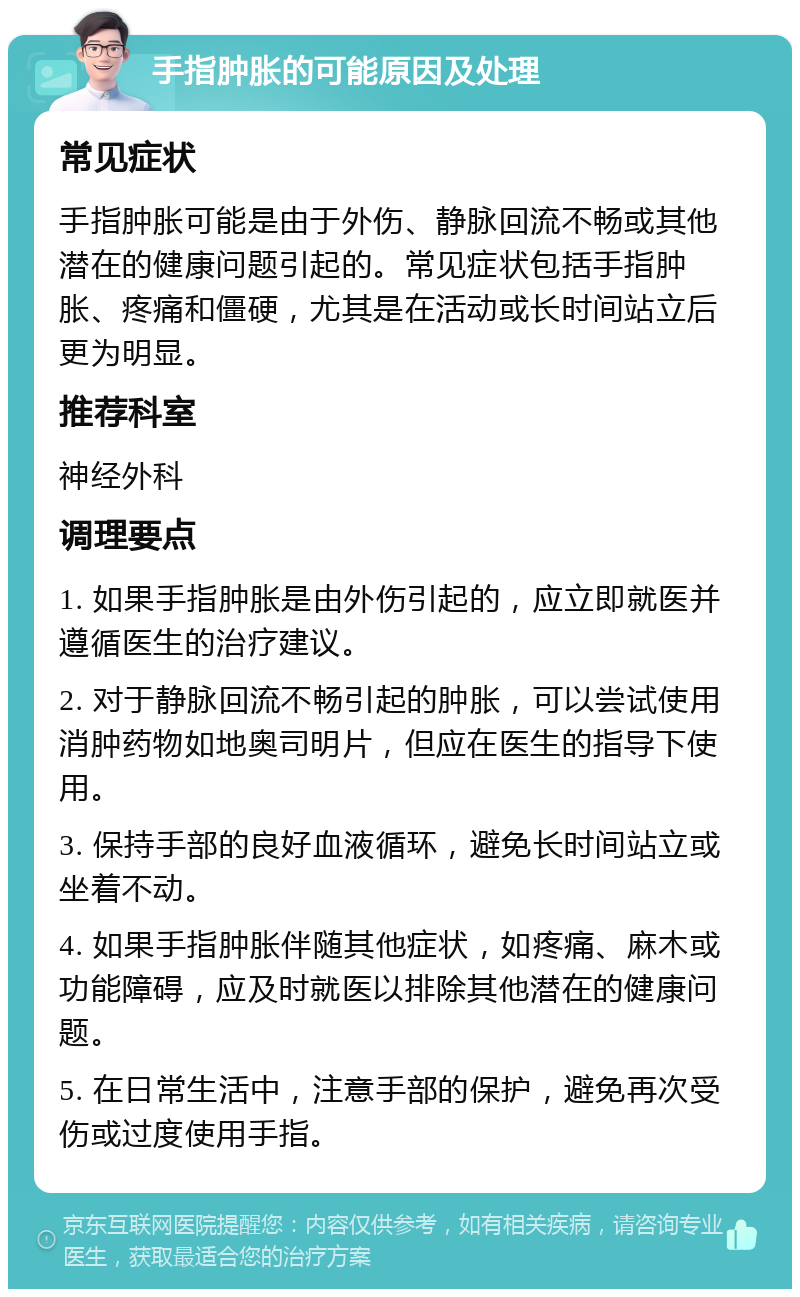 手指肿胀的可能原因及处理 常见症状 手指肿胀可能是由于外伤、静脉回流不畅或其他潜在的健康问题引起的。常见症状包括手指肿胀、疼痛和僵硬，尤其是在活动或长时间站立后更为明显。 推荐科室 神经外科 调理要点 1. 如果手指肿胀是由外伤引起的，应立即就医并遵循医生的治疗建议。 2. 对于静脉回流不畅引起的肿胀，可以尝试使用消肿药物如地奥司明片，但应在医生的指导下使用。 3. 保持手部的良好血液循环，避免长时间站立或坐着不动。 4. 如果手指肿胀伴随其他症状，如疼痛、麻木或功能障碍，应及时就医以排除其他潜在的健康问题。 5. 在日常生活中，注意手部的保护，避免再次受伤或过度使用手指。