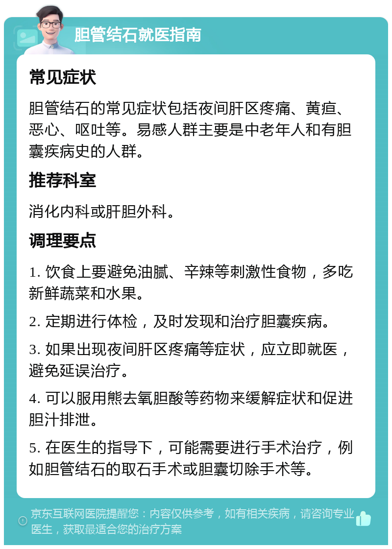 胆管结石就医指南 常见症状 胆管结石的常见症状包括夜间肝区疼痛、黄疸、恶心、呕吐等。易感人群主要是中老年人和有胆囊疾病史的人群。 推荐科室 消化内科或肝胆外科。 调理要点 1. 饮食上要避免油腻、辛辣等刺激性食物，多吃新鲜蔬菜和水果。 2. 定期进行体检，及时发现和治疗胆囊疾病。 3. 如果出现夜间肝区疼痛等症状，应立即就医，避免延误治疗。 4. 可以服用熊去氧胆酸等药物来缓解症状和促进胆汁排泄。 5. 在医生的指导下，可能需要进行手术治疗，例如胆管结石的取石手术或胆囊切除手术等。