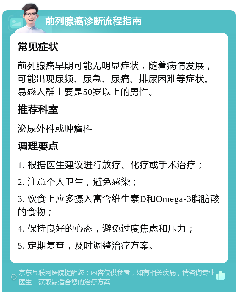 前列腺癌诊断流程指南 常见症状 前列腺癌早期可能无明显症状，随着病情发展，可能出现尿频、尿急、尿痛、排尿困难等症状。易感人群主要是50岁以上的男性。 推荐科室 泌尿外科或肿瘤科 调理要点 1. 根据医生建议进行放疗、化疗或手术治疗； 2. 注意个人卫生，避免感染； 3. 饮食上应多摄入富含维生素D和Omega-3脂肪酸的食物； 4. 保持良好的心态，避免过度焦虑和压力； 5. 定期复查，及时调整治疗方案。