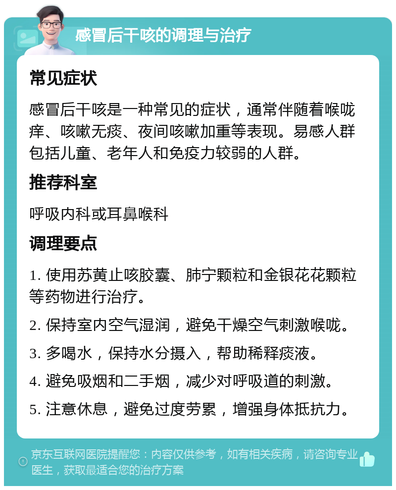 感冒后干咳的调理与治疗 常见症状 感冒后干咳是一种常见的症状，通常伴随着喉咙痒、咳嗽无痰、夜间咳嗽加重等表现。易感人群包括儿童、老年人和免疫力较弱的人群。 推荐科室 呼吸内科或耳鼻喉科 调理要点 1. 使用苏黄止咳胶囊、肺宁颗粒和金银花花颗粒等药物进行治疗。 2. 保持室内空气湿润，避免干燥空气刺激喉咙。 3. 多喝水，保持水分摄入，帮助稀释痰液。 4. 避免吸烟和二手烟，减少对呼吸道的刺激。 5. 注意休息，避免过度劳累，增强身体抵抗力。