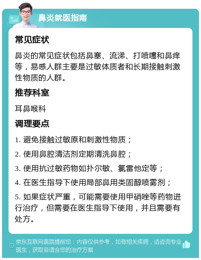 鼻炎就医指南 常见症状 鼻炎的常见症状包括鼻塞、流涕、打喷嚏和鼻痒等，易感人群主要是过敏体质者和长期接触刺激性物质的人群。 推荐科室 耳鼻喉科 调理要点 1. 避免接触过敏原和刺激性物质； 2. 使用鼻腔清洁剂定期清洗鼻腔； 3. 使用抗过敏药物如扑尔敏、氯雷他定等； 4. 在医生指导下使用局部鼻用类固醇喷雾剂； 5. 如果症状严重，可能需要使用甲硝唑等药物进行治疗，但需要在医生指导下使用，并且需要有处方。