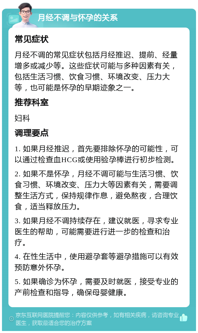 月经不调与怀孕的关系 常见症状 月经不调的常见症状包括月经推迟、提前、经量增多或减少等。这些症状可能与多种因素有关，包括生活习惯、饮食习惯、环境改变、压力大等，也可能是怀孕的早期迹象之一。 推荐科室 妇科 调理要点 1. 如果月经推迟，首先要排除怀孕的可能性，可以通过检查血HCG或使用验孕棒进行初步检测。 2. 如果不是怀孕，月经不调可能与生活习惯、饮食习惯、环境改变、压力大等因素有关，需要调整生活方式，保持规律作息，避免熬夜，合理饮食，适当释放压力。 3. 如果月经不调持续存在，建议就医，寻求专业医生的帮助，可能需要进行进一步的检查和治疗。 4. 在性生活中，使用避孕套等避孕措施可以有效预防意外怀孕。 5. 如果确诊为怀孕，需要及时就医，接受专业的产前检查和指导，确保母婴健康。